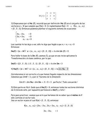 ASIMOV TRANSFORMACIONES LINEALES- 15 -
3) Empecemos por el Nu (f), recordá que por definición: Nu (f) es el conjunto de los
vectores x ∈ V que cumplen que f(x) = 0. Si replanteamos f(x) = 0 ⇒ f(x1 , x2 , x3)
= (0 , 0 , 0). Entonces podemos plantear el siguiente sistema de ecuaciones
3x1 - 2x2 = 0
2x1 + 2x2 = 0
x2 - x3 = 0
Las cuentas te las dejo a vos, sólo te digo que llegás a que x1 = x2 = x3 = 0
Entonces:
Nu(f) = {x ∈ IR3
/ x = (x1 , x2 , x3) = (0 , 0 , 0)} ⇒ la dim Un (f) = 0
Para hallar la base de la Im (f), usamos 2), ya que en ese inciso aplicamos la
Transformación a la base canónica, por lo que:
Im(f) = {(3 , 2 , 0) ; (-2 , 2 , 1) ; (0 , 0 , -1)} ⇒ la dim Im = 3
4) Nu(f) = {x ∈ IR3
/ x = (x1 , x2 , x3) = (0 , 0 , 0)} ⇒ la dim Nu = 0
Corroboremos si es correcto a lo que hemos llegado respecto de las dimensiones:
Sabemos que dimV = 3, y por el Teorema de la dimensión:
Dim V = dim Nu + dim Im ⇒ 3 = 0 + 3 perfecto ! Todo concuerda !
5) Esta parte es fácil: Dado que el Nu(f) = 0, entonces todos los vectores distintos
de 0 (incluido este, por supuesto) pertenecen a Im(f), y listo !
Pero para practicar, veamos que es lo que haríamos de no saber que el núcleo de f
sólo contiene al vector nulo.
Sea un vector x para el cual f(x) = (1 , 0 , 0), entonces:
f(x1 , x2 , x3) = (3x1 - 2x2 , 2x1 + 2x2 , x2 - x3) = (1 , 0 , 0)
3x1 - 2x2 = 1
( )
3 2 0
2 2 0
0 1 1
M f
−⎛ ⎞
⎜ ⎟
= ⎜ ⎟
⎜ ⎟−⎝ ⎠
 