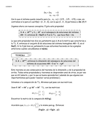 ASIMOV TRANSFORMACIONES LINEALES- 16 -
2x1 + 2x2 = 0
x2 - x3 = 0
Con lo que el sistema queda resuelto para (x1 , x2 , x3) = (1/5 , -1/5 , -1/5), o sea, en-
contramos el x para el cual f(x) = (1 , 0 , 0), con lo que (1 , 0 , 0) pertenece a Im (f) !!!
Sigamos ahora con nuevos conceptos. Fijate esta propiedad:
Lo que esta propiedad nos dice es justamente que si A es la matriz que caracteriza a
la T.L. f, entonces el conjunto S de soluciones del sistema homogéneo AX = 0, es el
Nu(f). Si te fijás bien es justamente lo que estuvimos haciendo en los ejemplos
anteriores cuando calculábamos el núcleo.
Este teorema es una consecuencia del teorema de la dimensión, y de la propiedad de
arriba. Todas estas propiedades y teoremas se desprenden unos de otros, es por eso
que es útil saberlo, y por lo que es bueno aprenderlos ( además de que algunos son
importantísimos para poder resolver varios problemas ).
Volvamos a la composición de T.L. Miremos qué pasa con sus matrices.
Sean f: IR2
→ IR2
y g: IR2
→ IR2
T.L. con las matrices:
Encontrar la matriz de la composición M(fog).
Acordate que ⎟⎟
⎠
⎞
⎜⎜
⎝
⎛
=
y
x
fMyxf )(),( y lo mismo para g. Entonces
(fog)(x , y) = f(g(x , y))
TEOREMA
Si A ∈ IRmxn
y S ⊆ IRn
es el subespacio de soluciones del sistema
AX = 0, entonces S = Nu(f) si f es la T.L. que hace f(x) = Ax.
Si A ∈ IRmxn
, entonces la dimensión del subespacio de soluciones del
sistema de ecuaciones AX = 0 es “n - rgA”
2 1
( )
4 7
M f
⎛ ⎞
= ⎜ ⎟
⎝ ⎠
1 0
( )
3 9
M g
⎛ ⎞
= ⎜ ⎟
⎝ ⎠
 