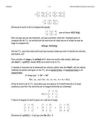 ASIMOV TRANSFORMACIONES LINEALES- 17 -
Entonces la matriz de la composición queda:
que es hacer M(f) M(g)
Esto es algo que se usa bastante, así que a prestar atención ! Siempre para la
composición de T.L. se multiplican las matrices de cada una en el orden en que se
haga la composición.
M(fog)= M(f)M(g)
Con las T.L. escritas como matrices hay muchas cosas que son re fáciles de calcular,
qué bueno, no?
Para calcular el rango y la nulidad de f, ahora es mucho más simple, dado que
dim Im(f) = rg(M(f)), donde M(f) es la matriz de la T.L.
Y usando el teorema de la dimensión se calcula cuánto vale dim Nu(f). Así de rápido,
también se puede averiguar si una T.L. es un epimorfismo, un monomorfismo o un
isomorfismo.
Si tengo que f: IR3
→ IR3
f(x1 , x2 , x3) = (x1 - x2 , x1 + x3 , x1 + x2 + 2x3)
Armo la matriz de la T.L. (acordate que era aplicar la transformación a la base
canónica y escribir los vectores de la imagen obtenida en columnas)
⎟
⎟
⎟
⎠
⎞
⎜
⎜
⎜
⎝
⎛ −
=
211
101
011
)( fM
Y ahora triangulo la matriz para ver cuál es el rango
Entonces el rg(M(f)) = 2 así que dim Im (f) = 2.
⎟
⎟
⎟
⎠
⎞
⎜
⎜
⎜
⎝
⎛ −
≈
⎟
⎟
⎟
⎠
⎞
⎜
⎜
⎜
⎝
⎛ −
≈
⎟
⎟
⎟
⎠
⎞
⎜
⎜
⎜
⎝
⎛ −
000
110
011
220
110
011
211
101
011
1 0 2 1 1 0
3 9 4 7 3 9
x x
f
y y
⎡ ⎤ ⎡ ⎤⎛ ⎞⎛ ⎞ ⎛ ⎞ ⎛ ⎞⎛ ⎞
= =⎢ ⎥ ⎢ ⎥⎜ ⎟⎜ ⎟ ⎜ ⎟ ⎜ ⎟⎜ ⎟
⎝ ⎠⎝ ⎠ ⎝ ⎠ ⎝ ⎠⎝ ⎠⎣ ⎦ ⎣ ⎦
2 1 1 0
4 7 3 9
x
y
⎛ ⎞⎛ ⎞⎛ ⎞
= ⎜ ⎟⎜ ⎟⎜ ⎟
⎝ ⎠⎝ ⎠⎝ ⎠
2 1 1 0
4 7 3 9
⎛ ⎞⎛ ⎞
⎜ ⎟⎜ ⎟
⎝ ⎠⎝ ⎠
 