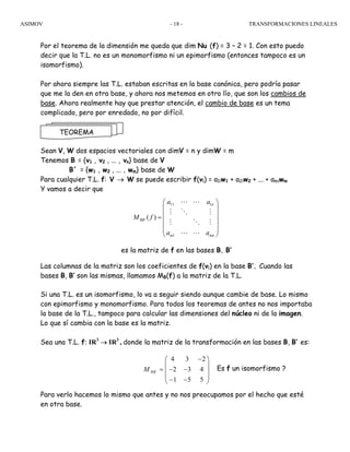 ASIMOV TRANSFORMACIONES LINEALES- 18 -
Por el teorema de la dimensión me queda que dim Nu (f) = 3 – 2 = 1. Con esto puedo
decir que la T.L. no es un monomorfismo ni un epimorfismo (entonces tampoco es un
isomorfismo).
Por ahora siempre las T.L. estaban escritas en la base canónica, pero podría pasar
que me la den en otra base, y ahora nos metemos en otro lío, que son los cambios de
base. Ahora realmente hay que prestar atención, el cambio de base es un tema
complicado, pero por enredado, no por difícil.
Sean V, W dos espacios vectoriales con dimV = n y dimW = m
Tenemos B = {v1 , v2 , ... , vn} base de V
B´ = {w1 , w2 , ... , wm} base de W
Para cualquier T.L. f: V → W se puede escribir f(vi) = a1iw1 + a2iw2 + ... + amiwm
Y vamos a decir que
es la matriz de f en las bases B, B’
Las columnas de la matriz son los coeficientes de f(vi) en la base B’. Cuando las
bases B, B’ son las mismas, llamamos MB(f) a la matriz de la T.L.
Si una T.L. es un isomorfismo, lo va a seguir siendo aunque cambie de base. Lo mismo
con epimorfismo y monomorfismo. Para todos los teoremas de antes no nos importaba
la base de la T.L., tampoco para calcular las dimensiones del núcleo ni de la imagen.
Lo que sí cambia con la base es la matriz.
Sea una T.L. f: IR3
→ IR3
, donde la matriz de la transformación en las bases B, B’ es:
Es f un isomorfismo ?
Para verlo hacemos lo mismo que antes y no nos preocupamos por el hecho que esté
en otra base.
TEOREMA
11 1
´
1
( )
n
BB
m mn
a a
M f
a a
⎛ ⎞
⎜ ⎟
⎜ ⎟=
⎜ ⎟
⎜ ⎟
⎝ ⎠
L L
M O M
M O M
L L
´
4 3 2
2 3 4
1 5 5
BBM
−⎛ ⎞
⎜ ⎟
= − −⎜ ⎟
⎜ ⎟− −⎝ ⎠
 