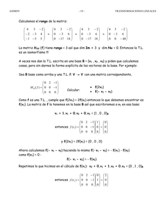ASIMOV TRANSFORMACIONES LINEALES- 19 -
Calculemos el rango de la matriz:
La matriz MBB´(f) tiene rango = 3 así que dim Im = 3 y dim Nu = 0. Entonces la T.L.
es un isomorfismo !!!
A veces nos dan la T.L. escrita en una base B = {v1 , v2 , v3} y piden que calculemos
cosas, pero sin darnos la forma explícita de los vectores de la base. Por ejemplo:
Sea B base como arriba y una T.L. f: V → V con una matriz correspondiente,
Calcular:
Como f es una T.L. , cumple que f(2v1) = 2f(v1) entonces lo que debemos encontrar es
f(v1). La matriz de f la tenemos en la base B así que escribiremos a v1 en esa base:
v1 = 1.v1 + 0.v2 + 0.v3 = (1 , 0 , 0)B
entonces
⎟
⎟
⎟
⎠
⎞
⎜
⎜
⎜
⎝
⎛
=
⎟
⎟
⎟
⎠
⎞
⎜
⎜
⎜
⎝
⎛
⎟
⎟
⎟
⎠
⎞
⎜
⎜
⎜
⎝
⎛
−
−
=
0
0
0
0
0
1
000
100
120
)( 1vf
y f(2v1) = 2f(v1) = (0 , 0 , 0)
Ahora calculemos f(- v1 - v2) haciendo lo mismo f(- v1 - v2) = - f(v1) - f(v2)
como f(v1) = 0 :
f(- v1 - v2) = - f(v2)
Repetimos lo que hicimos en el cálculo de f(v1): v2 = 0.v1 + 1.v2 + 0.v3 = (0 , 1 , 0)B
entonces
⎟
⎟
⎟
⎠
⎞
⎜
⎜
⎜
⎝
⎛
=
⎟
⎟
⎟
⎠
⎞
⎜
⎜
⎜
⎝
⎛
⎟
⎟
⎟
⎠
⎞
⎜
⎜
⎜
⎝
⎛
−
−
=
0
0
2
0
1
0
000
100
120
)( 2vf
⎟
⎟
⎟
⎠
⎞
⎜
⎜
⎜
⎝
⎛
−
−
−
≈
⎟
⎟
⎟
⎠
⎞
⎜
⎜
⎜
⎝
⎛
−
−
−
≈
⎟
⎟
⎟
⎠
⎞
⎜
⎜
⎜
⎝
⎛
−
−
−
≈
⎟
⎟
⎟
⎠
⎞
⎜
⎜
⎜
⎝
⎛
−−
−−
−
4800
630
234
18170
630
234
18170
630
234
551
432
234
• f(2v1)
• f(- v1 - v2)
0 2 1
( ) 0 0 1
0 0 0
BM f
−⎛ ⎞
⎜ ⎟
= −⎜ ⎟
⎜ ⎟
⎝ ⎠
 