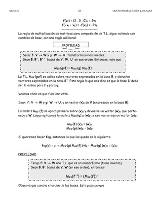 ASIMOV TRANSFORMACIONES LINEALES- 20 -
f(v2) = (2 , 0 , 0)B = 2v1
f(-v1- v2) = -f(v2) = -2v1
----------------------------
La regla de multiplicación de matrices para composición de T.L. sigue valiendo con
cambios de base, con una regla adicional:
La T.L. MBB’’(gof) se aplica sobre vectores expresados en la base B, y devuelve
vectores expresados en la base B’’. Esta regla lo que nos dice es que la base B’ debe
ser la misma para f y para g.
Veamos cómo es que funciona esto:
Sean f: V → W y g: W → U, y un vector (v)B de V (expresado en la base B)
La matriz MBB´(f) se aplica primero sobre (v)B y devuelve un vector (w)B’ que perte-
nece a W. Luego aplicamos la matriz MB’B’’(g) a (w)B’, y eso nos arroja un vector (u)B’’.
MBB’(f) (v)B = (w)B’
MB’B’’(g) (w)B’ = (u)B’’
Si queremos hacer fog, entonces lo que los queda es lo siguiente:
fog(v) = u → MB’B’’(g) MBB’(f) (v)B = MB’B’’(g) (w)B’ = (u)B’’
PROPIEDAD
Observá que cambia el orden de las bases. Esto pasa porque
PROPIEDAD
Sean f: V → W y g: W → U transformaciones lineales.
Sean B, B´, B´´ bases de V, W, U en ese orden. Entonces, vale que
MBB’’(gof) = MB’B’’(g) MBB’(f)
Tengo f: V → W una T.L. que es un isomorfismo (tiene inversa).
Sean B, B´ bases de V, W (en ese orden), entonces:
MB’B(f-1
) = (MBB’(f))-1
 
