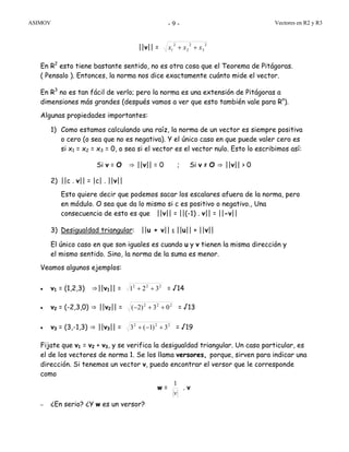 ASIMOV Vectores en R2 y R3- 9 -
||v|| =
2
3
2
2
2
1 xxx ++
En R2
esto tiene bastante sentido, no es otra cosa que el Teorema de Pitágoras.
( Pensalo ). Entonces, la norma nos dice exactamente cuánto mide el vector.
En R3
no es tan fácil de verlo; pero la norma es una extensión de Pitágoras a
dimensiones más grandes (después vamos a ver que esto también vale para Rn
).
Algunas propiedades importantes:
1) Como estamos calculando una raíz, la norma de un vector es siempre positiva
o cero (o sea que no es negativa). Y el único caso en que puede valer cero es
si x1 = x2 = x3 = 0, o sea si el vector es el vector nulo. Esto lo escribimos así:
Si v = O ⇒ ||v|| = 0 ; Si v ≠ O ⇒ ||v|| > 0
2) ||c . v|| = |c| . ||v||
Esto quiere decir que podemos sacar los escalares afuera de la norma, pero
en módulo. O sea que da lo mismo si c es positivo o negativo., Una
consecuencia de esto es que ||v|| = ||(-1) . v|| = ||-v||
3) Desigualdad triangular: ||u + v|| ≤ ||u|| + ||v||
El único caso en que son iguales es cuando u y v tienen la misma dirección y
el mismo sentido. Sino, la norma de la suma es menor.
Veamos algunos ejemplos:
• v1 = (1,2,3) ⇒||v1|| = 222
321 ++ = √14
• v2 = (-2,3,0) ⇒ ||v2|| = 222
03)2( ++− = √13
• v3 = (3,-1,3) ⇒ ||v3|| = 222
3)1(3 +−+ = √19
Fijate que v1 = v2 + v3, y se verifica la desigualdad triangular. Un caso particular, es
el de los vectores de norma 1. Se los llama versores, porque, sirven para indicar una
dirección. Si tenemos un vector v, puedo encontrar el versor que le corresponde
como
w =
v
1
. v
– ¿En serio? ¿Y w es un versor?
 