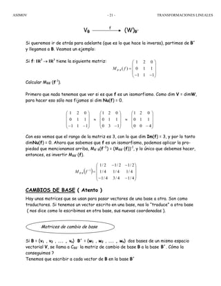 ASIMOV TRANSFORMACIONES LINEALES- 21 -
Matrices de cambio de base
VB
f
(W)B´
Si queremos ir de atrás para adelante (que es lo que hace la inversa), partimos de B´
y llegamos a B. Veamos un ejemplo:
Si f: IR3
→ IR3
tiene la siguiente matriz:
Calcular MBB´(f-1
).
Primero que nada tenemos que ver si es que f es un isomorfismo. Como dim V = dimW,
para hacer eso sólo nos fijamos si dim Nu(f) = 0.
Con eso vemos que el rango de la matriz es 3, con lo que dim Im(f) = 3, y por lo tanto
dimNu(f) = 0. Ahora que sabemos que f es un isomorfismo, podemos aplicar la pro-
piedad que mencionamos arriba, MB´B(f-1
) = (MBB´(f))-1
, y lo único que debemos hacer,
entonces, es invertir MBB´(f).
CAMBIOS DE BASE ( Atento )
Hay unas matrices que se usan para pasar vectores de una base a otra. Son como
traductores. Si tenemos un vector escrito en una base, nos lo “traduce” a otra base
( nos dice como lo escribimos en otra base, sus nuevas coordenadas ).
Si B = {v1 , v2 , ... , vn} B´ = {w1 , w2 , ... , wn} dos bases de un mismo espacio
vectorial V, se llama a CBB´ la matriz de cambio de base B a la base B´. Cómo la
conseguimos ?
Tenemos que escribir a cada vector de B en la base B´
⎟
⎟
⎟
⎠
⎞
⎜
⎜
⎜
⎝
⎛
−
≈
⎟
⎟
⎟
⎠
⎞
⎜
⎜
⎜
⎝
⎛
−
≈
⎟
⎟
⎟
⎠
⎞
⎜
⎜
⎜
⎝
⎛
−− 400
110
021
130
110
021
111
110
021
( )
⎟
⎟
⎟
⎠
⎞
⎜
⎜
⎜
⎝
⎛
−−
−−
=−
4/14/34/1
4/14/14/1
2/12/12/1
1
' fM BB
´
1 2 0
( ) 0 1 1
1 1 1
B BM f
⎛ ⎞
⎜ ⎟
= ⎜ ⎟
⎜ ⎟− −⎝ ⎠
 