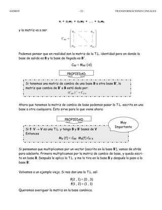 ASIMOV TRANSFORMACIONES LINEALES- 22 -
vi = a1iw1 + a2iw2 + ... + aniwn
y la matriz va a ser
Podemos pensar que en realidad son la matriz de la T.L. identidad pero en donde la
base de salida es B y la base de llegada es B´.
CBB´= MBB´(id)
Ahora que tenemos la matriz de cambio de base podemos pasar la T.L. escrita en una
base a otra cualquiera. Esto sirve para lo que viene ahora:
Si pensamos que multiplicamos por un vector (escrito en la base B’), vamos de atrás
para adelante. Primero multiplicamos por la matriz de cambio de base, y queda escri-
to en base B. Después le aplico la T.L. y me lo tira en la base B y después lo paso a la
base B’.
Volvamos a un ejemplo viejo. Si nos dan una la T.L. así:
f(2 , 1) = (0 , 3)
f(1 , 2) = (1 , 1)
Queremos averiguar la matriz en la base canónica.
PROPIEDAD
PROPIEDAD
Si tenemos una matriz de cambio de una base B a otra base B’, la
matriz que cambia de B’ a B está dada por:
BBBB CC ´
1
´)( =−
Si f: V → V es una T.L. y tengo B y B’ bases de V
Entonces
MB´(f) = CBB´ MB(f) CB´B
11 1
´
n
BB
mi mn
a a
C
a a
⎛ ⎞
⎜ ⎟
⎜ ⎟=
⎜ ⎟
⎜ ⎟
⎝ ⎠
L L
M O M
M O M
L L
Muy
Importante
 