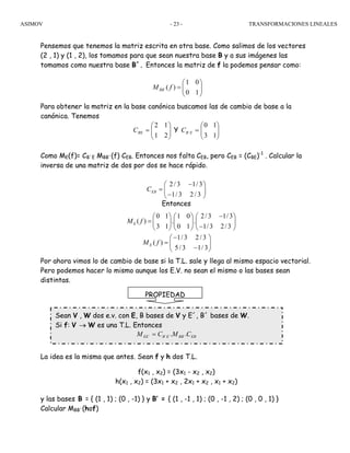 ASIMOV TRANSFORMACIONES LINEALES- 23 -
Pensemos que tenemos la matriz escrita en otra base. Como salimos de los vectores
(2 , 1) y (1 , 2), los tomamos para que sean nuestra base B y a sus imágenes las
tomamos como nuestra base B´. Entonces la matriz de f la podemos pensar como:
Para obtener la matriz en la base canónica buscamos las de cambio de base a la
canónica. Tenemos
⎟⎟
⎠
⎞
⎜⎜
⎝
⎛
=
21
12
BEC Y ⎟⎟
⎠
⎞
⎜⎜
⎝
⎛
=
13
10
´EBC
Como ME(f)= CB´E MBB´(f) CEB. Entonces nos falta CEB, pero CEB = (CBE)-1
. Calcular la
inversa de una matriz de dos por dos se hace rápido.
Entonces
Por ahora vimos lo de cambio de base si la T.L. sale y llega al mismo espacio vectorial.
Pero podemos hacer lo mismo aunque los E.V. no sean el mismo o las bases sean
distintas.
La idea es la misma que antes. Sean f y h dos T.L.
f(x1 , x2) = (3x1 - x2 , x2)
h(x1 , x2) = (3x1 + x2 , 2x1 + x2 , x1 + x2)
y las bases B = { (1 , 1) ; (0 , -1) } y B’ = { (1 , -1 , 1) ; (0 , -1 , 2) ; (0 , 0 , 1) }
Calcular MBB´(hof)
PROPIEDAD
Sean V , W dos e.v. con E, B bases de V y E´, B´ bases de W.
Si f: V → W es una T.L. Entonces
EBBBEBEE CMCM .. ´´´´ =
´
1 0
( )
0 1
BBM f
⎛ ⎞
= ⎜ ⎟
⎝ ⎠
2/ 3 1/3
1/ 3 2 / 3
EBC
−⎛ ⎞
= ⎜ ⎟
−⎝ ⎠
0 1 1 0 2/3 1/3
( ) . .
3 1 0 1 1/3 2/3
EM f
−⎛ ⎞ ⎛ ⎞ ⎛ ⎞
= ⎜ ⎟ ⎜ ⎟ ⎜ ⎟
−⎝ ⎠ ⎝ ⎠ ⎝ ⎠
1/3 2/ 3
( )
5/ 3 1/ 3
EM f
−⎛ ⎞
= ⎜ ⎟
−⎝ ⎠
 