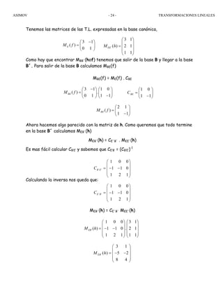 ASIMOV TRANSFORMACIONES LINEALES- 24 -
Tenemos las matrices de las T.L. expresadas en la base canónica,
Como hay que encontrar MBB´(hof) tenemos que salir de la base B y llegar a la base
B´. Para salir de la base B calculamos MBE(f)
MBE(f) = ME(f) . CBE
Ahora hacemos algo parecido con la matriz de h. Como queremos que todo termine
en la base B´ calculamos MEB´(h)
MEB´(h) = CE´B´ . MEE´(h)
Es mas fácil calcular CB’E’ y sabemos que CE’B’ = (CB’E’)-1
Calculando la inversa nos queda que:
MEB´(h) = CE´B´ MEE´(h)
3 1
( )
0 1
EM f
−⎛ ⎞
= ⎜ ⎟
⎝ ⎠
´
3 1
( ) 2 1
1 1
EEM h
⎛ ⎞
⎜ ⎟
= ⎜ ⎟
⎜ ⎟
⎝ ⎠
2 1
( )
1 1
BEM f
⎛ ⎞
= ⎜ ⎟
−⎝ ⎠
3 1 1 0
( ) .
0 1 1 1
BEM f
−⎛ ⎞ ⎛ ⎞
= ⎜ ⎟ ⎜ ⎟
−⎝ ⎠ ⎝ ⎠
1 0
1 1
BEC
⎛ ⎞
= ⎜ ⎟
−⎝ ⎠
´ ´
1 0 0
1 1 0
1 2 1
B EC
⎛ ⎞
⎜ ⎟
= − −⎜ ⎟
⎜ ⎟
⎝ ⎠
´ ´
1 0 0
1 1 0
1 2 1
E BC
⎛ ⎞
⎜ ⎟
= − −⎜ ⎟
⎜ ⎟
⎝ ⎠
´
1 0 0 3 1
( ) 1 1 0 . 2 1
1 2 1 1 1
EBM h
⎛ ⎞ ⎛ ⎞
⎜ ⎟ ⎜ ⎟
= − −⎜ ⎟ ⎜ ⎟
⎜ ⎟ ⎜ ⎟
⎝ ⎠ ⎝ ⎠
´
3 1
( ) 5 2
8 4
EBM h
⎛ ⎞
⎜ ⎟
= − −⎜ ⎟
⎜ ⎟
⎝ ⎠
 