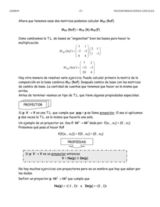 ASIMOV TRANSFORMACIONES LINEALES- 25 -
Ahora que tenemos esas dos matrices podemos calcular MBB´(hof)
MBB´(hof) = MEB´(h) MBE(f)
Como cambiamos la T.L. de bases se “enganchan” bien las bases para hacer la
multiplicación.
Hay otra manera de resolver este ejercicio. Puedo calcular primero la matriz de la
composición en la base canónica MEE´(hof). Después cambio de base con las matrices
de cambio de base. La cantidad de cuentas que tenemos que hacer es la misma que
arriba.
Antes de terminar veamos un tipo de T.L. que tiene algunas propiedades especiales.
Si p: V → V es una T.L. que cumple que pop = p se llama proyector. O sea si aplicamos
p dos veces la T.L. es lo mismo que hacerlo una sola.
Un ejemplo de un proyector es: Sea f: IR2
→ IR2
dada por: f(x1 , x2) = (0 , x2)
Probemos qué pasa al hacer fof
f(f(x1 , x2)) = f(0 , x2) = (0 , x2)
No hay muchos ejercicios con proyectores pero es un nombre que hay que saber por
las dudas.
Definir un proyector p: IR2
→ IR2
que cumpla que
Nu(p) = <(-1 , 1)> e Im(p) = <(1 , 1)>
PROYECTOR
PROPIEDAD
Si p: V → V es un proyector entonces
V = Nu(p) ⊕ Im(p)
´
3 1
2 1
( ) 5 2 .
1 1
8 4
BBM hof
⎛ ⎞
⎛ ⎞⎜ ⎟
= − − ⎜ ⎟⎜ ⎟ −⎝ ⎠⎜ ⎟
⎝ ⎠
´
7 2
( ) 12 3
20 4
BBM hof
⎛ ⎞
⎜ ⎟
= − −⎜ ⎟
⎜ ⎟
⎝ ⎠
 