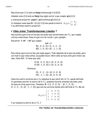 ASIMOV TRANSFORMACIONES LINEALES- 26 -
Nos dicen que (-1,1) esta en Nu(p) entonces p(-1,1)=(0,0)
Además como (1,1) esta en Im(p) hay algún vector v que cumple: p(v)=(1,1)
y como p es proyector, pop(v) = p(v) entonces p(1,1)=(1,1)
Si tomamos como base B = {(1,1);(-1,1)} nos queda la matriz
Y ya definimos nuestro proyector.
¿ Cómo armar Transformaciones Lineales ?
Hay muchos ejercicios en los que nos piden que encontremos una T.L. que cumpla
ciertas condiciones. Como el ejercicio de recién, o por ejemplo:
Encontrar f: IR4
→ IR4
que cumpla :
fof = 0
f(1 , 0 , 0 , 0) = (1 , 2 , 2 , -1)
f(0 , 1 , 0 , 0) = (0 , -1 , 1 , 0)
Para estos ejercicios no hay una regla segura. Todo depende de lo que nos pidan, pero
con todo lo que vimos antes, se pueden hacer. Mirá cómo se hace este para tener una
idea. Como fof = 0 tiene que valer
f( f(1 , 0 , 0 , 0) ) = (0 , 0 , 0 , 0)
f( f(0 , 1 , 0 , 0) ) = (0 , 0 , 0 , 0)
Entonces,
f(1 , 2 , 2 , -1) = (0 , 0 , 0 , 0)
f(0 , -1 , 1 , 0) = (0 , 0 , 0 , 0)
Como los cuatro vectores son L.I y sabemos lo que vale f ahí, la T.L. queda definida.
Si queremos escribir la matriz de la T.L. podemos hacerla armando una base como
hicimos en otros ejercicios. Tomamos B = { (1 , 0 , 0 , 0) ; (0 , 1 , 0 , 0) ;
(1 , 2 , 2 , -1) ; (0 , -1 , 1 , 0) } que son los vectores donde esta definida la T.L. Me da:
Y ya tenemos la matriz de la T.L. !!
FIN TEORIA DE TRANSFORMACIONES LINEALES
1 0
( )
0 0
BM p
⎛ ⎞
= ⎜ ⎟
⎝ ⎠
1 0 0 0
2 1 0 0
( )
2 1 0 0
1 0 0 0
BEM f
⎛ ⎞
⎜ ⎟
−⎜ ⎟=
⎜ ⎟
⎜ ⎟
−⎝ ⎠
 