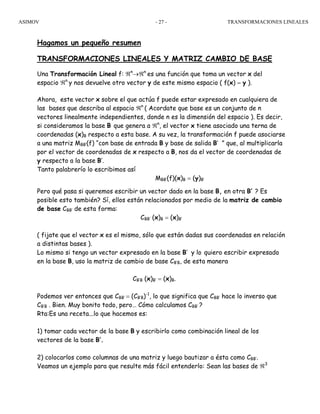 ASIMOV TRANSFORMACIONES LINEALES- 27 -
Hagamos un pequeño resumen
TRANSFORMACIONES LINEALES Y MATRIZ CAMBIO DE BASE
Una Transformación Lineal f: ℜn
→ℜn
es una función que toma un vector x del
espacio ℜn
y nos devuelve otro vector y de este mismo espacio ( f(x) = y ).
Ahora, este vector x sobre el que actúa f puede estar expresado en cualquiera de
las bases que describa al espacio ℜn
( Acordate que base es un conjunto de n
vectores linealmente independientes, donde n es la dimensión del espacio ). Es decir,
si consideramos la base B que genera a ℜn
, el vector x tiene asociado una terna de
coordenadas (x)B respecto a esta base. A su vez, la transformación f puede asociarse
a una matriz MBB’(f) “con base de entrada B y base de salida B’ ” que, al multiplicarla
por el vector de coordenadas de x respecto a B, nos da el vector de coordenadas de
y respecto a la base B’.
Tanto palabrerío lo escribimos así
MBB’(f)(x)B = (y)B’
Pero qué pasa si queremos escribir un vector dado en la base B, en otra B’ ? Es
posible esto también? Sí, ellos están relacionados por medio de la matriz de cambio
de base CBB’ de esta forma:
CBB’ (x)B = (x)B’
( fijate que el vector x es el mismo, sólo que están dadas sus coordenadas en relación
a distintas bases ).
Lo mismo si tengo un vector expresado en la base B’ y lo quiero escribir expresado
en la base B, uso la matriz de cambio de base CB’B, de esta manera
CB’B (x)B’ = (x)B.
Podemos ver entonces que CBB’ = (CB’B)-1
, lo que significa que CBB’ hace lo inverso que
CB’B . Bien. Muy bonito todo, pero… Cómo calculamos CBB’ ?
Rta:Es una receta...lo que hacemos es:
1) tomar cada vector de la base B y escribirlo como combinación lineal de los
vectores de la base B’.
2) colocarlos como columnas de una matriz y luego bautizar a ésta como CBB’.
Veamos un ejemplo para que resulte más fácil entenderlo: Sean las bases de ℜ3
 