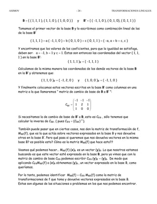 ASIMOV TRANSFORMACIONES LINEALES- 28 -
B = { ( 1, 1, 1 ), ( 1, 1, 0 ), ( 1, 0, 0 ) } y B’ = { ( −1, 1, 0 ), ( 0, 1, 0), ( 0, 1, 1 ) }
Tomamos el primer vector de la base B y lo escribimos como combinación lineal de los
de la base B’
( 1, 1, 1 ) = a ( −1, 1, 0 ) + b ( 0, 1, 0 ) + c ( 0, 1, 1 ) = ( −a, a + b + c, c )
Y encontramos que los valores de los coeficientes, para que la igualdad se satisfaga,
deben ser: a = −1, b = 1 y c = 1. Estas son entonces las coordenadas del vector ( 1, 1,
1 ) en la base B’:
( 1, 1, 1 )B’ = ( −1, 1, 1 )
Calculamos de la misma manera las coordenadas de los demás vectores de la base B
en la B’ y obtenemos que:
( 1, 1, 0 )B’ = ( −1, 2, 0 ) y ( 1, 0, 0 )B’ = ( −1, 1, 0 )
Y finalmente colocamos estos vectores escritos en la base B’ como columnas en una
matriz a la que llamaremos “ matriz de cambio de base de B a B’ ”:
Si necesitamos la de cambio de base de B’ a B, esto es CB’B , sólo tenemos que
calcular la inversa de CBB’. ( pues CB’B = (CBB’)−1
).
También puede pasar que en ciertos casos, nos den la matriz de transformación de f,
MBB’(f), que es la que actúa sobre vectores expresados en la base B y nos devuelve
otros en la base B’. Pero qué pasa si queremos que nos devuelva vectores en la misma
base B? es posible esto? Cómo es la matriz MBB(f) que hace esto??
Veamos qué podemos hacer… MBB’(f) (x)B es un vector (y)B’. Lo que nosotros estamos
buscando es que este vector esté expresado en la base B, pero ya vimos que con la
matriz de cambio de base CB’B podemos escribir CB’B (y)B’ = (y)B. De modo que
aplicando CB’BMBB’(f) a (x)B obtenemos (y)B , un vector expresado en la base B, como
queríamos.
Por lo tanto, podemos identificar MBB(f) = CB’B MBB’(f) como la matriz de
transformaciones de f que toma y devuelve vectores expresados en la base B.
Estas son algunas de las situaciones o problemas en los que nos podemos encontrar.
⎟
⎟
⎟
⎠
⎞
⎜
⎜
⎜
⎝
⎛ −−−
=
001
121
111
C 'BB
 