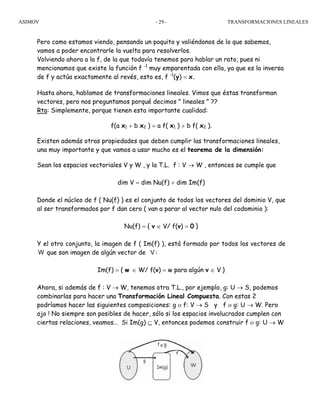 ASIMOV TRANSFORMACIONES LINEALES- 29 -
Pero como estamos viendo, pensando un poquito y valiéndonos de lo que sabemos,
vamos a poder encontrarle la vuelta para resolverlos.
Volviendo ahora a la f, de la que todavía tenemos para hablar un rato, pues ni
mencionamos que existe la función f -1
muy emparentada con ella, ya que es la inversa
de f y actúa exactamente al revés, esto es, f -1
(y) = x.
Hasta ahora, hablamos de transformaciones lineales. Vimos que éstas transforman
vectores, pero nos preguntamos porqué decimos " lineales " ??
Rta: Simplemente, porque tienen esta importante cualidad:
f(a x1 + b x2 ) = a f( x1 ) + b f( x2 ).
Existen además otras propiedades que deben cumplir las transformaciones lineales,
una muy importante y que vamos a usar mucho es el teorema de la dimensión:
Sean los espacios vectoriales V y W , y la T.L. f : V → W , entonces se cumple que
dim V = dim Nu(f) + dim Im(f)
Donde el núcleo de f ( Nu(f) ) es el conjunto de todos los vectores del dominio V, que
al ser transformados por f dan cero ( van a parar al vector nulo del codominio ):
Nu(f) = { v ∈ V/ f(v) = 0 }
Y el otro conjunto, la imagen de f ( Im(f) ), está formado por todos los vectores de
W que son imagen de algún vector de V :
Im(f) = { w ∈ W/ f(v) = w para algún v ∈ V }
Ahora, si además de f : V → W, tenemos otra T.L., por ejemplo, g: U → S, podemos
combinarlas para hacer una Transformación Lineal Compuesta. Con estas 2
podríamos hacer las siguientes composiciones: g ο f: V → S y f ο g: U → W. Pero
ojo ! No siempre son posibles de hacer, sólo si los espacios involucrados cumplen con
ciertas relaciones, veamos… Si Im(g) ⊆ V, entonces podemos construir f ο g: U → W
 