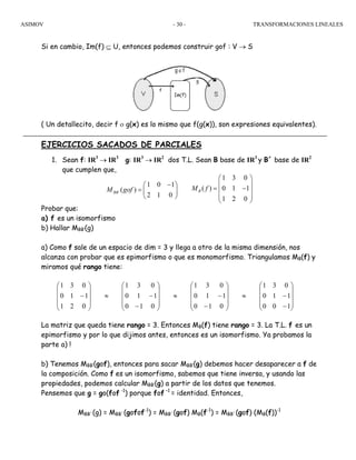 ASIMOV TRANSFORMACIONES LINEALES- 30 -
Si en cambio, Im(f) ⊆ U, entonces podemos construir gof : V → S
( Un detallecito, decir f ο g(x) es lo mismo que f(g(x)), son expresiones equivalentes).
EJERCICIOS SACADOS DE PARCIALES
1. Sean f: IR3
→ IR3
g: IR3
→ IR2
dos T.L. Sean B base de IR3
y B´ base de IR2
que cumplen que,
Probar que:
a) f es un isomorfismo
b) Hallar MBB’(g)
a) Como f sale de un espacio de dim = 3 y llega a otro de la misma dimensión, nos
alcanza con probar que es epimorfismo o que es monomorfismo. Triangulamos MB(f) y
miramos qué rango tiene:
La matriz que queda tiene rango = 3. Entonces MB(f) tiene rango = 3. La T.L. f es un
epimorfismo y por lo que dijimos antes, entonces es un isomorfismo. Ya probamos la
parte a) !
b) Tenemos MBB’(gof), entonces para sacar MBB’(g) debemos hacer desaparecer a f de
la composición. Como f es un isomorfismo, sabemos que tiene inversa, y usando las
propiedades, podemos calcular MBB’(g) a partir de los datos que tenemos.
Pensemos que g = go(fof -1
) porque fof –1
= identidad. Entonces,
MBB´(g) = MBB´(gofof-1
) = MBB´(gof) MB(f-1
) = MBB´(gof) (MB(f))-1
⎟
⎟
⎟
⎠
⎞
⎜
⎜
⎜
⎝
⎛
−
−≈
⎟
⎟
⎟
⎠
⎞
⎜
⎜
⎜
⎝
⎛
−
−≈
⎟
⎟
⎟
⎠
⎞
⎜
⎜
⎜
⎝
⎛
−
−≈
⎟
⎟
⎟
⎠
⎞
⎜
⎜
⎜
⎝
⎛
−
100
110
031
010
110
031
010
110
031
021
110
031
´
1 0 1
( )
2 1 0
BBM gof
−⎛ ⎞
= ⎜ ⎟
⎝ ⎠
1 3 0
( ) 0 1 1
1 2 0
BM f
⎛ ⎞
⎜ ⎟
= −⎜ ⎟
⎜ ⎟
⎝ ⎠
 