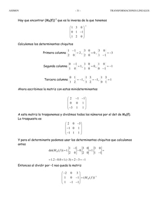 ASIMOV TRANSFORMACIONES LINEALES- 31 -
Hay que encontrar (MB(f))-1
que es la inversa de la que tenemos
Calculemos los determinantes chiquitos
Primera columna 2
02
11
=
−
, 0
02
03
= , 3
11
03
−=
−
Segunda columna 1
01
10
=
−
, 0
01
01
= , 1
10
01
−=
−
Tercera columna 1
21
10
−= , 1
21
31
−= , 1
10
31
=
Ahora escribimos la matriz con estos minideterminantes
A esta matriz la trasponemos y dividimos todos los números por el det de MB(f).
La traspuesta es
Y para el determinante podemos usar los determinantes chiquitos que calculamos
antes
Entonces al dividir por –1 nos queda la matriz
1
1 3 0
0 1 1
1 2 0
−
⎛ ⎞
⎜ ⎟
−⎜ ⎟
⎜ ⎟
⎝ ⎠
2 1 1
0 0 1
3 1 1
− −⎛ ⎞
⎜ ⎟
⎜ ⎟
⎜ ⎟−⎝ ⎠
2 0 3
1 0 1
1 1 1
−⎛ ⎞
⎜ ⎟
−⎜ ⎟
⎜ ⎟−⎝ ⎠
1 1 3 0 3 0
det( ( )) 1. 0. 1.
2 0 2 0 1 1
1.2 0.0 1.( 3) 2 3 1
−
= − + =
−
= − + − = − = −
BM f
1
2 0 3
1 0 1 ( ( ))
1 1 1
BM f −
−⎛ ⎞
⎜ ⎟
− =⎜ ⎟
⎜ ⎟− −⎝ ⎠
 