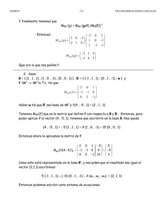 ASIMOV TRANSFORMACIONES LINEALES- 32 -
Y finalmente tenemos que
MBB´(g) = MBB´(gof) (MB(f))-1
Entonces:
Que era lo que nos pedían !!
2. Sean:
B = { (1 , 1 , 1) ; (1 , 0 , -1) ; (0 , 0 , 1) } , B’ = { (-1 , 1 , 1) ; (0 , 1 , -1) ; w } y
f: IR3
→ IR3
la T.L. tal que:
Hallar w tal que B’ sea base de IR3
y f(4 , -5 , 1) = (2 , 1 , 1)
Tenemos MBB’(f) que es la matriz que define f con respecto a B y B’. Entonces, para
poder aplicar f al vector (4, -5, 1), tenemos que escribirlo en la base B. Nos queda
(4 , -5 , 1) = - 5 (1 , 1 , 1) + 9 (1 , 0 , -1) + 15 (0 , 0 , 1)
Entonces ahora le aplicamos la matriz de f:
Como esto está representado en la base B’, y nos piden que el resultado sea igual al
vector (2,1,1) escribimos:
5 (-1 , 1 , 1) + (−4) (0 , 1 , -1) + 3 (w1 , w2 , w3) = (2, 1, 1)
Entonces podemos escribir este sistema de ecuaciones:
⎟
⎟
⎟
⎠
⎞
⎜
⎜
⎜
⎝
⎛
−
−−=
120
011
102
)(' fMBB
( )
⎟
⎟
⎟
⎠
⎞
⎜
⎜
⎜
⎝
⎛
−=
⎟
⎟
⎟
⎠
⎞
⎜
⎜
⎜
⎝
⎛−
⎟
⎟
⎟
⎠
⎞
⎜
⎜
⎜
⎝
⎛
−
−−=−
3
4
5
15
9
5
120
011
102
1,5,4)f(M BB'B
´
2 0 3
1 0 1
( ) . 1 0 1
2 1 0
1 1 1
BBM g
−⎛ ⎞
−⎛ ⎞ ⎜ ⎟
= −⎜ ⎟ ⎜ ⎟
⎝ ⎠ ⎜ ⎟− −⎝ ⎠
´
3 1 4
( )
3 0 5
BBM g
−⎛ ⎞
= ⎜ ⎟
−⎝ ⎠
 