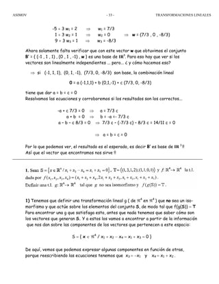 ASIMOV TRANSFORMACIONES LINEALES- 33 -
-5 + 3 w1 = 2 ⇒ w1 = 7/3
1 + 3 w2 = 1 ⇒ w2 = 0 ⇒ w = (7/3 , 0 , -8/3)
9 + 3 w3 = 1 ⇒ w3 = -8/3
Ahora solamente falta verificar que con este vector w que obtuvimos el conjunto
B’ = { (-1 , 1 , 1) , (0 , 1 , -1) , w } es una base de IR3
. Para eso hay que ver si los
vectores son linealmente independientes ... pero... ¿ y cómo hacemos eso?
⇒ si (-1, 1, 1), (0, 1, -1), (7/3, 0, -8/3) son base, la combinación lineal
0 = a (-1,1,1) + b (0,1,-1) + c (7/3, 0, -8/3)
tiene que dar a = b = c = 0
Resolvamos las ecuaciones y corroboremos si los resultados son los correctos...
-a + c 7/3 = 0 ⇒ a = 7/3 c
a + b = 0 ⇒ b = -a =- 7/3 c
a – b – c 8/3 = 0 ⇒ 7/3 c – (-7/3 c) – 8/3 c = 14/11 c = 0
⇒ a = b = c = 0
Por lo que podemos ver, el resultado es el esperado, es decir B’ es base de IR 3
!!
Así que el vector que encontramos nos sirve !!
1) Tenemos que definir una transformación lineal g ( de ℜ4
en ℜ4
) que no sea un iso-
morfismo y que actúe sobre los elementos del conjunto S, de modo tal que f(g(S)) = T
Para encontrar una g que satisfaga esto, antes que nada tenemos que saber cómo son
los vectores que generan S. Y a estos los vamos a encontrar a partir de la información
que nos dan sobre las componentes de los vectores que pertenecen a este espacio:
S = { x ∈ ℜ4
/ x1 + x2 − x4 = x1 + x3 = 0 }
De aquí, vemos que podemos expresar algunas componentes en función de otras,
porque reescribiendo las ecuaciones tenemos que x3 = −x1 y x4 = x1 + x2 .
 
