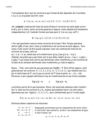 ASIMOV TRANSFORMACIONES LINEALES- 34 -
Y así podemos decir que los vectores x que forman S sólo dependen de 2 variables
( x1 y x2 ) y se pueden escribir como
x = ( x1, x2, −x1, x1 +x2 ) = x1 ( 1, 0, −1, 1 ) + x2 ( 0, 1, 0, 1 )
Así, cualquier combinación lineal de estos últimos 2 vectores nos dará algún vector
en S y, por lo tanto, estos vectores generan el espacio. Como además son linealmente
independientes ( LI ) también forman una base para S: ( se ve a ojo, no?? )
S = { s1, s2 } = { ( 1, 0, -1, 1 ); ( 0, 1, 0, 1 ) }
¿ Por qué queríamos conocer estos vectores de la base ? Rta: Porque queremos
definir g(S), O sea, decir cómo g transforma a los vectores de este espacio. Pero
como a todo vector de S lo puedo expresar como una combinación lineal de los
vectores de la base, esto es:
xS = a. s1 + b. s2, vemos que es lo mismo hacer g( xS ) que g( a s1 + b s2 ).
Además, nos piden que g sea lineal, por lo que debe cumplir g( a.s1 + b.s2 ) = a g(s1) +
b g(s2). Y acá vemos bien clarito que definiendo cómo transforma g a los vectores de
la base de S, estamos definiendo como transforma g a todo el espacio.
Bueno…. Todo esto salió de que queremos que f(g(S)) = T. Este último espacio, está
generado por los vectores t1 = ( 1, 3, 1, 2 ) y t2 = ( 1, 1, 0, 1 ), que también son LI y
por lo tanto base de T, con lo que un vector de T tiene la pinta xT = c.t1 + d.t2 .
Entonces, si por ejemplo definimos la ley de transformación en una forma resimple:
f(g( s1)) = t1 y f(g( s2)) = t2 ,
g satisface parte de lo que buscamos. Ahora, del enunciado sabemos cómo transfor-
ma f y cómo son los vectores t1 y t2, veamos qué podemos hacer con este saber…
Queremos que sea f(g(s1)) = ( 1, 3, 1, 2 ), pero considerando que la f actúa según
f( x1, x2, x3, x4 ) = ( x1 + x3 + x4, 2x1 + x2 + x3, x1 + x3, x1 + x2 + x3 ).
Entonces deben cumplirse las relaciones
⇒ g(s1) = ( 1, 1, 0, 0 )
x1 + x3 + x4 = 1
2x1 + x2 + x3 = 3
x1 + x3 = 1
x1 + x2 + x3 = 2
Despejando encontramos que las componentes del vector sobre
el cual actúa f para darnos t1, es decir, las componentes de g(s1)
ni mas ni menos, son
x1 = 1 ; x2 = 1 ; x3 = 0 ; x4 = 0
 