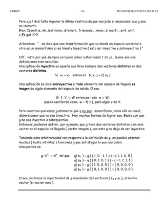 ASIMOV TRANSFORMACIONES LINEALES- 36 -
Pero ojo ! Acá falta imponer la última restricción que nos pide el enunciado: que g sea
no isomorfa.
Bien. Isomfris, eh…isofrismo, isfomsri.. frismosis… mmm.. sí morfi… snif, snif.
¿ Es qué ???!
Aclaremos: “ …se dice que una transformación que va desde un espacio vectorial a
otro es un isomorfismo si es lineal y biyectiva ( esto es: inyectiva y sobreyectiva ) ”
Uff.. viste por qué siempre es bueno saber estas cosas ? Je je.. Bueno son dos
definiciones bien sencillas:
Una aplicación inyectiva es aquella que lleva siempre dos vectores distintos en dos
vectores distintos.
Si x1 ≠ x2 entonces f( x1 ) ≠ f( x2 )
Una aplicación se dice sobreyectiva si todo elemento del espacio de llegada es
imagen de algún elemento del espacio de salida. O sea
Si f: V → W entonces todo w ∈ W,
puede escribirse como w = f( v ), para algún v de V.
Pero nosotros queremos justamente que g no sea isomorfismo, como ella es lineal,
deberá pasar que no sea biyectiva. Hay muchas formas de lograr eso. Basta con que
g no sea inyectiva o sobreyectiva.
Entonces, podemos definir, por ejemplo, que g lleve dos vectores distintos a un solo
vector en el espacio de llegada ( vector imagen ), con esto g no deja de ser inyectiva.
Teniendo esta arbitrariedad con respecto a la definición de g, es posible obtener
muchas ( hasta infinitas ) funciones g que satisfagan lo que nos piden.
Una posible es:
g: ℜ4
→ ℜ4
tal que g( s1 ) = g ( ( 1, 0, -1, 1 ) ) = ( 1, 1, 0, 0 )
g( s2 ) = g ( ( 0, 1, 0, 1 ) ) = ( −1, 2, 1, 1 )
g( s3 ) = g ( ( 1, 0, 0, 0 ) ) = ( 0, 0, 0, 0 )
g( s4 ) = g ( ( 0, 1, 0, 0 ) ) = ( 0, 0, 0, 0 )
O sea, matamos la inyectividad de g mandando dos vectores ( s3 y s4 ), al mismo
vector (el vector nulo ).
 