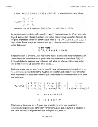 ASIMOV TRANSFORMACIONES LINEALES- 37 -
La matriz asociada a la transformación f, MBE(f), toma vectores de ℜ3
escritos en la
base B que nos dan y luego de actuar sobre ellos nos devuelve un vector, también de
ℜ3
pero expresado en la base canónica que es la E = {( 1, 0, 0 ), ( 0, 1, 0 ), ( 0, 0, 1 )}
Ahora bien, lo que nos piden es encontrar a y b tales que ocurran simultáneamente
estas dos cosas:
i) dim Nu(f) = 1
ii) f( b, 1, 1 ) = ( 1, 1 − b, 0)
Empecemos con la primera.... que nos quiere decir? Si el núcleo de la transformación
tiene dimensión uno quiere decir que existe sólo un vector v0 ≠ 0 tal que f(v0) = 0.
( En realidad esto pasa con v0 y todos sus múltiplos, pero la cuestión es que no hay
dos o más vectores LI que estén en el núcleo…).
Podemos pensar que v0, escrito en la base B, tiene estas componentes (v0)B = ( v1, v2,
v3 ), entonces, aplicando la matriz MBE(f) a este vector, debemos obtener el vector
nulo. Hagamos este producto y veamos qué condiciones encontramos sobre a y b para
que esto pase:
⇒ v1 + a v1 − b a v1 = 0
⇒ ( 1 + a − a b ) v1 = 0
Fijate que v1 tiene que ser ≠ 0, pues sino el vector v0 sería nulo pues las 3
coordenadas dependen de este valor. Por lo tanto, para que se cumpla la ecuación lo
que debe ser nulo es el paréntesis que multiplica a v1, esto es:
( ) ( )⎪
⎩
⎪
⎨
⎧
=+−
=
=
⇒
⎟
⎟
⎟
⎠
⎞
⎜
⎜
⎜
⎝
⎛
=
⎟
⎟
⎟
⎠
⎞
⎜
⎜
⎜
⎝
⎛
+
+
=
⎟
⎟
⎟
⎠
⎞
⎜
⎜
⎜
⎝
⎛
⎟
⎟
⎟
⎠
⎞
⎜
⎜
⎜
⎝
⎛
=
0va-bav-v
vv
va-v
0
0
0
vbv-v
v-v
vva
v
v
v
b1-1
1-10
01a
)(f)(M
111
23
12
321
32
21
3
2
1
BBE 0v
0ba-a1 =+
 