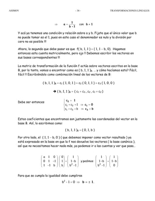 ASIMOV TRANSFORMACIONES LINEALES- 38 -
Y acá ya tenemos una condición y relación sobre a y b. Fijate que el único valor que b
no puede tomar es el 1, pues en este caso el denominador es nulo y la división por
cero no es posible !!!
Ahora, lo segundo que debe pasar es que f( b, 1, 1 ) = ( 1, 1 − b, 0). Hagamos
entonces esta cuenta matricialmente, pero ojo !! Debemos escribir los vectores en
sus bases correspondientes !!!
La matriz de transformación de la función f actúa sobre vectores escritos en la base
B, por lo tanto, vamos a encontrar como es ( b, 1, 1 )B. … y cómo hacíamos esto? Fácil,
fácil !! Escribiéndolo como combinación lineal de los vectores de B:
( b, 1, 1 )B = c1 ( 1, 0, 1 ) + c2 ( 0, 1, 1 ) + c3 ( 1, 0, 0 )
( b, 1, 1 )B = ( c1 + c3 , c2 , c1 + c2 )
Debe ser entonces
Estos coeficientes que encontramos son justamente las coordenadas del vector en la
base B. Así, lo escribimos como:
( b, 1, 1 )B = ( 0, 1, b )
Por otro lado, el ( 1, 1 − b, 0 ) ( que debemos imponer como vector resultado ) ya
está expresado en la base en que la f nos devuelve los vectores ( la base canónica ),
así que no necesitamos hacer nada más, ya podemos ir a las cuentas y ver que pasa…
Para que se cumpla la igualdad debe cumplirse
b2
- 1 = 0 ⇒ b = ± 1.
bc
0c
1c
3
1
2
=⇒
=⇒
⎪
⎩
⎪
⎨
⎧
=+
=+
=
bcc
1cc
31
21
⎟
⎟
⎟
⎠
⎞
⎜
⎜
⎜
⎝
⎛
=
⎟
⎟
⎟
⎠
⎞
⎜
⎜
⎜
⎝
⎛
⎟
⎟
⎟
⎠
⎞
⎜
⎜
⎜
⎝
⎛
=
⎟
⎟
⎟
⎠
⎞
⎜
⎜
⎜
⎝
⎛
⎟
⎟
⎟
⎠
⎞
⎜
⎜
⎜
⎝
⎛
0
b-1
1
1-b
b-1
1
pedimosy
1-b
b-1
1
b
1
0
b1-1
1-10
01a
22
con 1b
1-b
1
a ≠=⇒
 