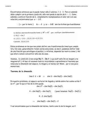 ASIMOV TRANSFORMACIONES LINEALES- 39 -
Encontramos entonces que b puede tomar sólo 2 valores, 1 ó −1. Pero si además
debe cumplir con la primera condición, sólo nos queda la opción de b = - 1. Como
además, a está en función de b, simplemente reemplazamos el valor de b en esa
relación y encontramos que a = - 1/2 .
∴ ( ← por lo tanto ) b = −1 y a = −1/2 son los bichos que buscábamos
Estos problemas en los que nos piden definir una transformación lineal que cumpla
tal y tal cosa, generalmente tienen varias soluciones, es decir, podemos definir más
de una función que satisfagan el pedido ( o infinitas, depende las restricciones ). Así
que ahora vamos a encontrar sólo una de esas…
Veamos… la condición i) nos exige Nu f = Im f ( oja aca!!! este Im es imagen y no
imaginario!!! ). Al leer el resumen teórico recordamos o aprendimos el teorema que
relaciona la dimensión del espacio, la imagen y el núcleo no? Mmm… por si sos poco
memorioso:
Teorema de la dimensión.
Sea f: V → W ⇒ dim V = dim Nu(f) + dim Im(f)
En nuestro problema, el espacio vectorial de llegada y salida sobre los cuales actúa f
es ℜ4
, por lo que el teo de la dim queda:
dim ℜ4
= dim Nu(f) + dim Im(f)
4 = dim Nu(f) + dim Nu(f) ( pues tenemos Nu(f) = Im(f) )
4 = 2. dim Nu(f)
⇒ dim Nu(f) = dim Im(f) = 2
Y así encontramos que la dimensión del núcleo, tanto como la de la imagen, es 2.
 