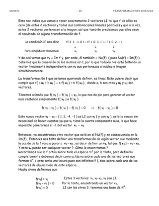 ASIMOV TRANSFORMACIONES LINEALES- 40 -
Esto nos indica que vamos a tener exactamente 2 vectores LI tal que f de ellos es
cero (de estos 2 vectores y todas sus combinaciones lineales posibles) y que a la vez,
estos 2 vectores pertenecen a la imagen, así que también precisamos que ellos sean
el resultado de alguna transformación de f.
Y de acá vemos que v3 ∈ Im f y, por ende, él también ∈ Nu(f), ( pues Nu(f) = Im(f) ).
Sabemos que la dimensión de los mismos es 2, por lo que todavía nos está faltando un
vector linealmente independiente con v3 que pertenezca al núcleo e imagen
simultáneamente.
La transformación f que estamos queriendo definir, es lineal. Esto quiere decir que
cumple que f( a u1 ± b u2 ) = a f( u1 ) ± b f( u2 ) , donde a, b son ctes y u1 y u2 son
vectores.
Tenemos además que f( v1 ) = f( v2 ) = v3, lo que nos da pie para generar al vector
nulo restando simplemente f( v2 ) a f( v1 )
f( v1 − v2 ) = f( v1 ) − f( v2 ) = 0 ⇒ f( v1 − v2 ) = 0
Este nuevo vector v1 − v2 = ( 1, 1, −4, −1 ) es LI con v1 ( y con v2 ), esto lo vemos sin
necesidad de hacer cuentas ya que v1 tiene la cuarta componente nula, lo que hace
imposible generarnos el −1 del vector v1 − v2.
Entonces, ya encontramos otro vector que está en el Nu(f) y en consecuencia en la
Im(f). Entonces nos falta definir una transformación de algún vector que mediante
la acción de la f vaya a parar a v1 − v2 , es decir definir un v4, tal que f( v4 ) = v1 − v2.
Y este v4 puede ser cualquier vector ? Cómo lo encontramos ?
Recordemos que la f actúa sobre todo el espacio ℜ4
, por lo tanto, para definirla
completamente debemos decir como actúa no sobre cada uno de los vectores que
forman ℜ4
, ( esto sería una locura pues son infinitos !! ), sino sobre cada uno de los
vectores de alguna base de este espacio.
Hasta ahora definimos que
La condición ii) nos dice f( 2, 1, −1, 0 ) = f( 1, 0, 3, 1 ) = ( 1, 0, 2, 1 )
↓ ↓ ↓
Para simplificar llamemos: v1 v2 v3
Estos 3 vectores v1, v1−v2, v3 son LI.
Por lo tanto, encontrando un vector v4,
LI con los otros 3, tenemos una base de ℜ4
.
f(v1) = v3
f(v1 – v2 ) = 0
f(v3) = 0
 