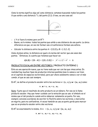 ASIMOV Vectores en R2 y R3- 11 -
Como la norma significa algo así como distancia; estamos buscando todos los puntos
X que están a una distancia 3
/2 del punto (2,1). O sea, es una cosa así:
– ¿ Y si fuera lo mismo pero en R3
?
– Bueno, es lo mismo: todos los puntos que están a esa distancia de ese punto. La única
diferencia es que, en vez de formar una circunferencia forman una esfera.
• Calcular la distancia entre los puntos A = (1,0,2) y B = (-3,2,-2)
Como dijimos antes, la distancia es igual a la norma del vector que une esos dos
puntos. Entonces, la cuenta que tenemos que hacer es:
d(A,B) = ||B – A|| = ||(4,-2,4)|| = 222
4)2(4 +−+ = 6
PRODUCTO ESCALAR ENTRE VECTORES ( PRODUCTO INTERNO )
Esta es una operación nueva, que no tiene nada que ver con las que vimos antes. En
realidad hay muchos tipos de productos internos posibles (eso lo vamos a ver bien
en el capítulo de espacios vectoriales), pero por ahora solamente vamos a ver el más
común, el que se usa casi siempre.
En R2
, se define el producto escalar entre los vectores v = (v1, v2) y w = (w1, w2) como:
v . w = v1 . w1 + v2 . w2
Nota: fijate que el resultado de este producto es un número. Por eso se lo llama
producto escalar. Hay que tener cuidado con la notación que se usa: el símbolo es el
mismo que el del producto común entre números: solamente un punto. Por eso,
siempre conviene acordarse de escribir la flechita sobre los vectores, o marcarlos
en negrita, para no confundirse. A veces también se usa un punto gordo para marcar
que es un producto escalar entre dos vectores.
En R3
es exactamente lo mismo. Si v = (v1, v2, v3) y w = (w1, w2, w3):
v . w = v1 . w1 + v2 . w2 + v3 . w3
 