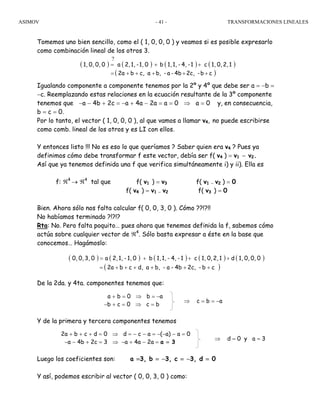 ASIMOV TRANSFORMACIONES LINEALES- 41 -
Tomemos uno bien sencillo, como el ( 1, 0, 0, 0 ) y veamos si es posible expresarlo
como combinación lineal de los otros 3.
Igualando componente a componente tenemos por la 2º y 4º que debe ser a = −b =
−c. Reemplazando estas relaciones en la ecuación resultante de la 3º componente
tenemos que −a − 4b + 2c = −a + 4a − 2a = a = 0 ⇒ a = 0 y, en consecuencia,
b = c = 0.
Por lo tanto, el vector ( 1, 0, 0, 0 ), al que vamos a llamar v4, no puede escribirse
como comb. lineal de los otros y es LI con ellos.
Y entonces listo !!! No es eso lo que queríamos ? Saber quien era v4 ? Pues ya
definimos cómo debe transformar f este vector, debía ser f( v4 ) = v1 − v2.
Así que ya tenemos definida una f que verifica simultáneamente i) y ii). Ella es
f: ℜ4
→ ℜ4
tal que f( v1 ) = v3 f( v1 − v2 ) = 0
f( v4 ) = v1 − v2 f( v3 ) = 0
Bien. Ahora sólo nos falta calcular f( 0, 0, 3, 0 ). Cómo ??!?!!
No habíamos terminado ?!?!?
Rta: No. Pero falta poquito… pues ahora que tenemos definida la f, sabemos cómo
actúa sobre cualquier vector de ℜ4
. Sólo basta expresar a éste en la base que
conocemos… Hagámoslo:
De la 2da. y 4ta. componentes tenemos que:
Y de la primera y tercera componentes tenemos
Luego los coeficientes son: a =3, b = −3, c = −3, d = 0
Y así, podemos escribir al vector ( 0, 0, 3, 0 ) como:
( ) ( ) ( ) ( )
( )cb-2c,4b-a-b,ac,b2a
12,0,1,c1-4,-1,1,b01,-1,2,a00,0,1,
+++++=
++=
?
( ) ( ) ( ) ( ) ( )
( )cb-2c,4b-a-b,ad,cb2a
00,0,1,d12,0,1,c1-4,-1,1,b01,-1,2,a03,0,0,
++++++=
+++=
a + b = 0 ⇒ b = −a
−b + c = 0 ⇒ c = b
⇒ c = b = −a
2a + b + c + d = 0 ⇒ d = − c − a = −(−a) − a = 0
−a − 4b + 2c = 3 ⇒ −a + 4a − 2a = a = 3
⇒ d = 0 y a = 3
 