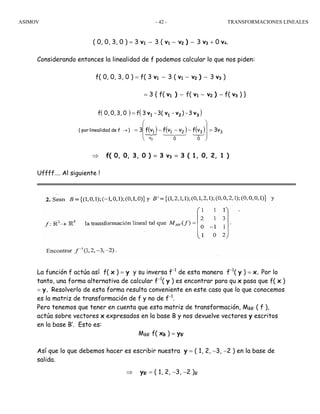 ASIMOV TRANSFORMACIONES LINEALES- 42 -
( 0, 0, 3, 0 ) = 3 v1 − 3 ( v1 − v2 ) − 3 v3 + 0 v4.
Considerando entonces la linealidad de f podemos calcular lo que nos piden:
f( 0, 0, 3, 0 ) = f( 3 v1 − 3 ( v1 − v2 ) − 3 v3 )
= 3 { f( v1 ) − f( v1 − v2 ) − f( v3 ) }
⇒ f( 0, 0, 3, 0 ) = 3 v3 = 3 ( 1, 0, 2, 1 )
Uffff…. Al siguiente !
La función f actúa así f( x ) = y y su inversa f−1
de esta manera f−1
( y ) = x. Por lo
tanto, una forma alternativa de calcular f−1
( y ) es encontrar para qu x pasa que f( x )
= y. Resolverlo de esta forma resulta conveniente en este caso que lo que conocemos
es la matriz de transformación de f y no de f−1
.
Pero tenemos que tener en cuenta que esta matriz de transformación, MBB’ ( f ),
actúa sobre vectores x expresados en la base B y nos devuelve vectores y escritos
en la base B’. Esto es:
MBB’ f( xB ) = yB’
Así que lo que debemos hacer es escribir nuestra y = ( 1, 2, −3, −2 ) en la base de
salida.
⇒ yB’ = ( 1, 2, −3, −2 )B’
( ) ( )
( ){
( ) ( ) v3vfvvfvf3
3-)-3(-3f03,0,0,f
3
0
3
0
21
v
1
3
)fdelinealidadpor( =
⎟⎟
⎟
⎠
⎞
⎜⎜
⎜
⎝
⎛
−−−=
=
→
32143421
3211 vvvv
 