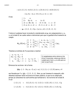 ASIMOV TRANSFORMACIONES LINEALES- 43 -
= a ( 1, 2, 1, 1 ) + b ( 0, 1, 2, 1 ) + c ( 0, 0, 2, 1 ) + d ( 0, 0, 0, 1 )
= ( a, 2 a + b, a + 2 b +2 c, a + b + c + d )
O sea
∴ yB’ = ( 1, 2, −3, −2 )B’ = ( a, b, c, d ) = ( 1, 0, −2, −1 )
Y ahora sí, podemos hacer el producto considerando un xB con componenetes x1, x2,
x3 en la base B, las cuales vamos a determinar para que la igualdad efectivamente se
cumpla:
Tenemos un sistema de 4 ecuaciones a resolver
Entonces los vectores de la forma
(x)B = ( −1 − 2x3, x3 + 2, x3 ) = x3 ( −2, 1, 1 ) + ( −1, 2, 0 ) con x3 ∈ℜ
son llevados por f a (y)B’ = ( 1, 0 ,−2,−1 ). Bien, ya casi tenemos la respuesta, sólo
debemos expresar estos vectores en la base canónica, lo que no es complicado,
porque ya conocemos los coeficientes que multiplican a los vectores de la base B.
A ver:
( −2, 1, 1 ) → −2 ( 1, 0, 1 ) + 1 ( −1, 0, 1 ) + 1 ( 0, 1, 0 ) = ( −3, 1, −1 )B
( −1, 2, 0 ) → −1 ( 1, 0, 1 ) + 2 ( −1, 0, 1 ) + 0 ( 0, 1, 0 ) = ( −3, 0, 1 )B
B'
31
32
321
321
3
2
1
BB'B (
1-
2-
0
1
x2x
xx
x3xx2
xxx
x
x
x
201
11-0
312
111
)(f)(M )yx =
⎟
⎟
⎟
⎟
⎟
⎠
⎞
⎜
⎜
⎜
⎜
⎜
⎝
⎛
=
⎟
⎟
⎟
⎟
⎟
⎠
⎞
⎜
⎜
⎜
⎜
⎜
⎝
⎛
+
+−
++
++
=
⎟
⎟
⎟
⎠
⎞
⎜
⎜
⎜
⎝
⎛
⎟
⎟
⎟
⎟
⎟
⎠
⎞
⎜
⎜
⎜
⎜
⎜
⎝
⎛
=
1d
2c
dc12-
2c13-
0b
dcba
c2b2a
ba2
a
2
3
2
1
−=
−=
⇒
⇒
++=
+=
=
⇒
⇒
⇒
⎪
⎪
⎩
⎪
⎪
⎨
⎧
+++
++
+
=
=
=
=
−
−
Si reemplazamos estos valores en las
otras 2 ecuaciones, vemos que ellas se
cumplen para todo x3 y no sólo para un
valor en particular.
x21x
2xx
1
2
0
1
x2x
xx
x3x2x
xxx
31
32
31
32
321
321
−−=
+=
⇒
⇒
⎪
⎪
⎩
⎪
⎪
⎨
⎧
−
−
=
=
=
=
+
+−
++
++
 