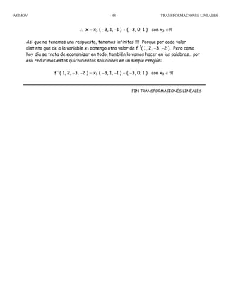 ASIMOV TRANSFORMACIONES LINEALES- 44 -
∴ x = x3 ( −3, 1, −1 ) + ( −3, 0, 1 ) con x3 ∈ℜ
Así que no tenemos una respuesta, tenemos infinitas !!!! Porque por cada valor
distinto que de a la variable x3 obtengo otro valor de f−1
( 1, 2, −3, −2 ). Pero como
hoy día se trata de economizar en todo, también lo vamos hacer en las palabras… por
eso reducimos estas quichicientas soluciones en un simple renglón:
f−1
( 1, 2, −3, −2 ) = x3 ( −3, 1, −1 ) + ( −3, 0, 1 ) con x3 ∈ ℜ
FIN TRANSFORMACIONES LINEALES
 