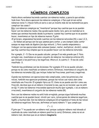 ASIMOV NUMEROS COMPLEJOS- 45 -
NÚMEROS COMPLEJOS
Hasta ahora veníamos haciendo cuentas con números reales, y parecía que estaba
todo bien. Pero ahora aparecen los números complejos. ¿ Para qué sirven estos
números raros ? ¿ Hacen falta en serio o son un invento más de los matemáticos para
complicar las cosas ?
Rta: Los números complejos se “inventaron” porque hay cuentas que no se pueden
hacer con los números reales. Eso quizás suene medio raro, pero en realidad es lo
mismo que venimos haciendo desde la primaria: cuando hay cuentas que no se pueden
hacer, inventamos un tipo de números nuevos. Fijate:
Al principio, empezamos haciendo cuentas con los números naturales (N), o sea 1,2,3,
... Se llaman así porque son los que usamos para contar, y uno siempre sabe contar
aunque no sepa nada de álgebra (es algo natural...). Pero cuando empezamos a
trabajar con las operaciones más comunes (sumar, restar, multiplicar, dividir), vemos
que hay cuentas muy simples que no se pueden hacer con los números naturales.
Por ejemplo, 2 – 5. Eso no se puede calcular, porque 5 es más grande que 2. Para
arreglar eso, inventamos un nuevo conjunto de números: los números enteros (Z),
que incluyen a los positivos y los negativos. Ahora sí, la cuenta 2 – 5 nos da como
resultado -3.
También hay problemas con las divisiones. Por ejemplo 2/3 no se puede calcular,
porque no da como resultado un número entero. Entonces, inventamos el conjunto de
los números racionales (Q), que incluye todas las fracciones, positivas y negativas.
Cuando nos metemos con operaciones más complicadas, como las potencias y las
raíces, también nos aparecen problemas, porque las raíces casi nunca dan como
resultado una fracción. El ejemplo típico es √2. Como no se puede escribir como una
fracción, decimos que es un número irracional (o sea, que no es racional, que no está
en Q). Y como los números irracionales aparecen mucho (por ejemplo, π es un número
irracional), inventamos el conjunto de los números reales (R).
Pero con los números reales no está todo arreglado, porque sigue habiendo muchas
cuentas que no se pueden hacer: dividir por cero, raíces pares de números negativos,
log(0), y muchas más. Con los números complejos (C) arreglamos el tema de las raíces
de números negativos. Para eso, definimos un nuevo número “i” que cumple que
i2
= -1
Fijate que “i” no puede ser un número real, porque cualquier número real elevado al
cuadrado da como resultado un número positivo (o cero). Entonces, como no es un
número real, decimos que es un número imaginario.
 