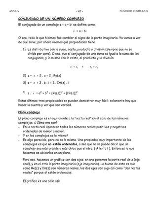 ASIMOV NUMEROS COMPLEJOS- 47 -
CONJUGADO DE UN NÚMERO COMPLEJO
El conjugado de un complejo z = a + bi se define como:
z = a – bi
O sea, todo lo que hicimos fue cambiar el signo de la parte imaginaria. Ya vamos a ver
de qué sirve, por ahora veamos qué propiedades tiene.
1) Es distributivo con la suma, resta, producto y división (siempre que no se
divida por cero). O sea, que el conjugado de una suma es igual a la suma de los
conjugados, y lo mismo con la resta, el producto y la división
21 zz + = 21z z+
2) z + z = 2 . a = 2 . Re(z)
3) z – z = 2 . b . i = 2 . Im(z) . i
4)
z . z = a2
+ b2
= [Re(z))2
+ (Im(z)]2
Estas últimas tres propiedades se pueden demostrar muy fácil: solamente hay que
hacer la cuenta y ver que son verdad.
Plano complejo
El plano complejo es el equivalente a la “recta real” en el caso de los números
complejos. ¿ Cómo era eso?
– En la recta real aparecen todos los números reales positivos y negativos
ordenados de menor a mayor.
– Y en los complejos es lo mismo?
– Es algo parecido, pero no es lo mismo. Una propiedad muy importante de los
complejos es que no están ordenados, o sea que no se puede decir que un
complejo sea más grande o más chico que el otro. ( Atento ! ). Entonces lo que
hacemos es ubicarlos en un plano.
Para eso, hacemos un gráfico con dos ejes: en uno ponemos la parte real de z (eje
real), y en el otro la parte imaginaria (eje imaginario). Lo bueno de esto es que
como Re(z) y Im(z) son números reales, los dos ejes son algo así como “dos rectas
reales” porque sí están ordenados.
El gráfico es una cosa así:
 