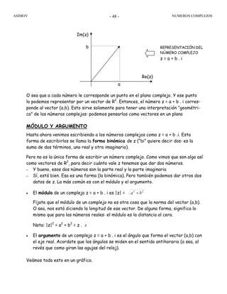 ASIMOV NUMEROS COMPLEJOS- 48 -
O sea que a cada número le corresponde un punto en el plano complejo. Y ese punto
lo podemos representar por un vector de R2
. Entonces, el número z = a + b . i corres-
ponde al vector (a,b). Esto sirve solamente para tener una interpretación “geométri-
ca” de los números complejos: podemos pensarlos como vectores en un plano
MÓDULO Y ARGUMENTO
Hasta ahora venimos escribiendo a los números complejos como z = a + b .i. Esta
forma de escribirlos se llama la forma binómica de z (“bi” quiere decir dos: es la
suma de dos términos, uno real y otro imaginario).
Pero no es la única forma de escribir un número complejo. Como vimos que son algo así
como vectores de R2
, para decir cuánto vale z tenemos que dar dos números.
– Y bueno, esos dos números son la parte real y la parte imaginaria
– Sí, está bien. Esa es una forma (la binómica). Pero también podemos dar otros dos
datos de z. La más común es con el módulo y el argumento.
• El módulo de un complejo z = a + b . i es |z| = 22
ba +
Fijate que el módulo de un complejo no es otra cosa que la norma del vector (a,b).
O sea, nos está diciendo la longitud de ese vector. De alguna forma, significa lo
mismo que para los números reales: el módulo es la distancia al cero.
Nota: |z|2
= a2
+ b2
= z . z
• El argumento de un complejo z = a + b . i es el ángulo que forma el vector (a,b) con
el eje real. Acordate que los ángulos se miden en el sentido antihorario (o sea, al
revés que como giran las agujas del reloj).
Veámos todo esto en un gráfico.
Re(z)
Im(z)
a
b REPRESENTACIÓN DEL
NÚMERO COMPLEJO
z = a + b . i
 