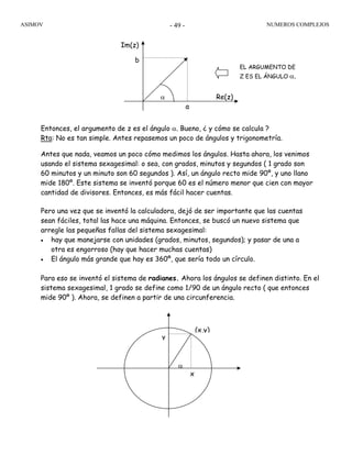 ASIMOV NUMEROS COMPLEJOS- 49 -
Entonces, el argumento de z es el ángulo α. Bueno, ¿ y cómo se calcula ?
Rta: No es tan simple. Antes repasemos un poco de ángulos y trigonometría.
Antes que nada, veamos un poco cómo medimos los ángulos. Hasta ahora, los venimos
usando el sistema sexagesimal: o sea, con grados, minutos y segundos ( 1 grado son
60 minutos y un minuto son 60 segundos ). Así, un ángulo recto mide 90º, y uno llano
mide 180º. Este sistema se inventó porque 60 es el número menor que cien con mayor
cantidad de divisores. Entonces, es más fácil hacer cuentas.
Pero una vez que se inventó la calculadora, dejó de ser importante que las cuentas
sean fáciles, total las hace una máquina. Entonces, se buscó un nuevo sistema que
arregle las pequeñas fallas del sistema sexagesimal:
• hay que manejarse con unidades (grados, minutos, segundos); y pasar de una a
otra es engorroso (hay que hacer muchas cuentas)
• El ángulo más grande que hay es 360º, que sería todo un círculo.
Para eso se inventó el sistema de radianes. Ahora los ángulos se definen distinto. En el
sistema sexagesimal, 1 grado se define como 1/90 de un ángulo recto ( que entonces
mide 90º ). Ahora, se definen a partir de una circunferencia.
Re(z)
Im(z)
a
b
α
α
(x,y)
x
y
EL ARGUMENTO DE
Z ES EL ÁNGULO α.
 