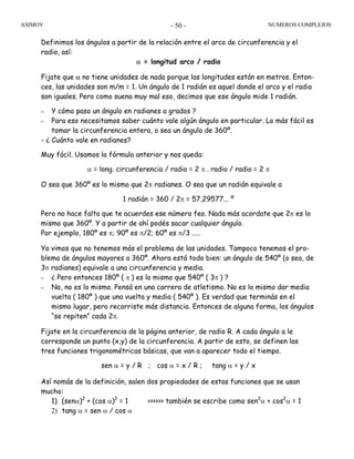 ASIMOV NUMEROS COMPLEJOS- 50 -
Definimos los ángulos a partir de la relación entre el arco de circunferencia y el
radio, así:
α = longitud arco / radio
Fijate que α no tiene unidades de nada porque las longitudes están en metros. Enton-
ces, las unidades son m/m = 1. Un ángulo de 1 radián es aquel donde el arco y el radio
son iguales. Pero como suena muy mal eso, decimos que ese ángulo mide 1 radián.
– Y cómo paso un ángulo en radianes a grados ?
– Para eso necesitamos saber cuánto vale algún ángulo en particular. Lo más fácil es
tomar la circunferencia entera, o sea un ángulo de 360º.
- ¿ Cuánto vale en radianes?
Muy fácil. Usamos la fórmula anterior y nos queda:
α = long. circunferencia / radio = 2 π . radio / radio = 2 π
O sea que 360º es lo mismo que 2π radianes. O sea que un radián equivale a
1 radián = 360 / 2π = 57,29577... º
Pero no hace falta que te acuerdes ese número feo. Nada más acordate que 2π es lo
mismo que 360º. Y a partir de ahí podés sacar cualquier ángulo.
Por ejemplo, 180º es π; 90º es π/2; 60º es π/3 .....
Ya vimos que no tenemos más el problema de las unidades. Tampoco tenemos el pro-
blema de ángulos mayores a 360º. Ahora está todo bien: un ángulo de 540º (o sea, de
3π radianes) equivale a una circunferencia y media.
– ¿ Pero entonces 180º ( π ) es lo mismo que 540º ( 3π ) ?
– No, no es lo mismo. Pensá en una carrera de atletismo. No es lo mismo dar media
vuelta ( 180º ) que una vuelta y media ( 540º ). Es verdad que terminás en el
mismo lugar, pero recorriste más distancia. Entonces de alguna forma, los ángulos
“se repiten” cada 2π.
Fijate en la circunferencia de la página anterior, de radio R. A cada ángulo a le
corresponde un punto (x,y) de la circunferencia. A partir de esto, se definen las
tres funciones trigonométricas básicas, que van a aparecer todo el tiempo.
sen α = y / R ; cos α = x / R ; tang α = y / x
Así nomás de la definición, salen dos propiedades de estas funciones que se usan
mucho:
1) (senα)2
+ (cos α)2
= 1 >>>>>> también se escribe como sen2
α + cos2
α = 1
2) tang α = sen α / cos α
 