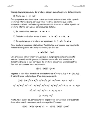 ASIMOV Vectores en R2 y R3- 12 -
Veamos algunas propiedades del producto escalar, que salen directo de la definición:
1) Fijate que v . v = ||v||2
Esto que parece poco importante te va a servir mucho cuando veas otros tipos de
productos internos (claro, este que vimos recién no es el único que existe,
solamente es el más común) en alguna otra materia: la norma se define a partir del
producto interno, pero ya nos estamos yendo de tema
2) Es conmutativo, o sea que v . w = w . v
3) También es distributivo con la suma: u . (v + w) = u . v + u . w
4) Es asociativo con el producto por escalares: k . (v . w) = (k . v) . w
Estas son las propiedades más básicas. También hay un propiedad muy importante,
llamada la Desigualdad de Cauchy – Schwarz, que dice así:
|v . w| ≤ ||v|| . ||w||
Esta propiedad es muy importante, porque se cumple para cualquier producto
interno. La demostración general es bastante rebuscada, pero te muestro la
demostración para el caso particular del producto escalar que usamos nosotros.
Para eso, nos conviene hacer esta cuenta:
(||v|| . ||w||)2
– (v. w)2
Hagamos el caso fácil, donde v y w son vectores de R2
. v = ( v1, v2 ) y w = ( w1, w1 ).
Si estuviéramos trabajando en R3
es algo muy parecido.
(||v|| . ||w||)2
– (v. w)2
= (v1
2
+ v2
2
) . (w1
2
+ w2
2
) – (v1 . w1 + v2 . w2)2
=
v1
2
. w1
2
+ v2
2
. w2
2
+ v1
2
. w2
2
+ v2
2
. w1
2
– (v1
2
. w1
2
+ v2
2
. w2
2
+ 2 . v1 . w1 . v2 . w2) =
v1
2
. w2
2
+ v2
2
. w1
2
– 2 . v1 . w1 . v2 . w2 =
(v1 . w2 – v2 . w1)2
Y esto, no sé cuanto da, pero seguro que es positivo o cero, porque es el cuadrado
de un número real, y eso nunca puede dar negativo. Entonces:
(||v|| . ||w||)2
– (v. w)2
≥ 0 ⇒ (||v|| . ||w||)2
≥ (v. w)2
 