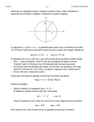 ASIMOV NUMEROS COMPLEJOS- 51 -
Ahora que ya repasamos un poco, volvamos a nuestro tema: ¿cómo calculamos el
argumento de un número complejo ? Veamoslo en el plano complejo:
A cada punto z = (a,b) = a + b .i , lo podemos poner sobre una circunferencia de radio
|z|. Entonces, fijate que en las definiciones de seno y coseno de un ángulo. Queda así:
Cos (α) = a / |z| y sen (α) = b / |z|
El argumento de z es el valor de α que verifica esas dos ecuaciones al mismo tiempo.
– Pero, .... hay un problema. Antes te dije que los ángulos de alguna forma se
“repiten” cada 2π. Entonces, hay infinitas soluciones de esas ecuaciones
– Es verdad. Como nos tenemos que quedar con una sola, nos quedamos con la que
está en el intervalo [0 , 2π). O sea, a es mayor o igual que cero y menor que 2π.
– En ese intervalo, la solución es única.
Fijate que si dividimos la segunda ecuación por la primera nos queda:
tangα = b / a = Im (z) / Re (z)
Veamos un ejemplo:
• Hallar el módulo y el argumento de z = 3 + 4 . i
El módulo es siempre la parte más fácil. Nos queda:
|z| = 22
43 + ⇒ |z| = 5
Ahora el argumento. Es el valor de a entre 0 y 2π que cumple las dos ecuaciones:
cosα = 3/5 ; senα = 4/5
Para resolver esto, nos conviene dividir la segunda ecuación por la primera:
α
z
a
b
 