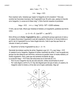 ASIMOV NUMEROS COMPLEJOS- 52 -
senα / cosα = 4
/5 / 3
/5
>>>>> tangα = 4/3
Para resolver esto, tenemos que “pasar la tangente al otro miembro”. Para eso
existen las funciones inversas a las trigonométricas. En este caso, usamos la función
arco tangente, ( a veces se la llama tang-1
). Esta función resuelve el problema:
tangα = 4/3 >>>>> α = tang-1
(4/3) = 53º = 0,925 radianes
Y listo, eso es todo. Ahora que tenemos el módulo y el argumento, podemos escribirlo
como:
z = 3 + 4.i = 5 . (cos 53º + i . sen 53º )
Esta última es la forma trigonométrica de z., justamente porque aparecen el seno y
el coseno (funciones trigonométricas) del argumento. Encontrar la forma binómica a
partir de la trigonométrica no tiene ningún secreto, todo lo que hay que hacer es
calcular el seno y el coseno.
• Encontrar la forma trigonométrica de z = -3 – 4.i
Haciendo las mismas cuentas de antes, llegamos a que |z| = 5, y que tangα = 4/3
Si usamos la arco tangente, llegamos al mismo resultado de antes. Y eso no puede ser,
porque los dos números son distintos, entonces no pueden tener el mismo módulo y el
mismo argumento. Claro, pasa que nos estamos olvidando de algo.
La ecuación tangα = 4/3 tiene dos soluciones en el intervalo [0, 2π)
– Pero la arco tangente nos da una sola solución. ¿Cómo encontramos la otra?
– Por cada ángulo a entre 0 y 2π hay dos ángulos para los que el seno, el coseno y la
tangente valen lo mismo y otros dos con el signo cambiados. Algo así
α
α
α
α
PS
T C
 