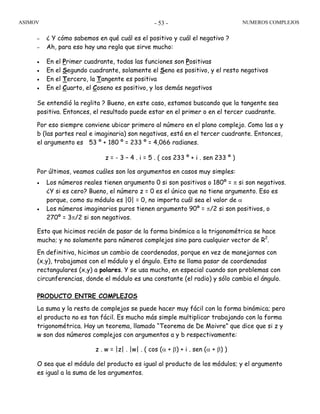 ASIMOV NUMEROS COMPLEJOS- 53 -
– ¿ Y cómo sabemos en qué cuál es el positivo y cuál el negativo ?
– Ah, para eso hay una regla que sirve mucho:
• En el Primer cuadrante, todas las funciones son Positivas
• En el Segundo cuadrante, solamente el Seno es positivo, y el resto negativos
• En el Tercero, la Tangente es positiva
• En el Cuarto, el Coseno es positivo, y los demás negativos
Se entendió la reglita ? Bueno, en este caso, estamos buscando que la tangente sea
positiva. Entonces, el resultado puede estar en el primer o en el tercer cuadrante.
Por eso siempre conviene ubicar primero al número en el plano complejo. Como las a y
b (las partes real e imaginaria) son negativas, está en el tercer cuadrante. Entonces,
el argumento es 53 º + 180 º = 233 º = 4,066 radianes.
z = - 3 – 4 . i = 5 . ( cos 233 º + i . sen 233 º )
Por últimos, veamos cuáles son los argumentos en casos muy simples:
• Los números reales tienen argumento 0 si son positivos o 180º = π si son negativos.
¿Y si es cero? Bueno, el número z = 0 es el único que no tiene argumento. Eso es
porque, como su módulo es |0| = 0, no importa cuál sea el valor de α
• Los números imaginarios puros tienen argumento 90º = π/2 si son positivos, o
270º = 3π/2 si son negativos.
Esto que hicimos recién de pasar de la forma binómica a la trigonométrica se hace
mucho; y no solamente para números complejos sino para cualquier vector de R2
.
En definitiva, hicimos un cambio de coordenadas, porque en vez de manejarnos con
(x,y), trabajamos con el módulo y el ángulo. Esto se llama pasar de coordenadas
rectangulares (x,y) a polares. Y se usa mucho, en especial cuando son problemas con
circunferencias, donde el módulo es una constante (el radio) y sólo cambia el ángulo.
PRODUCTO ENTRE COMPLEJOS
La suma y la resta de complejos se puede hacer muy fácil con la forma binómica; pero
el producto no es tan fácil. Es mucho más simple multiplicar trabajando con la forma
trigonométrica. Hay un teorema, llamado “Teorema de De Moivre” que dice que si z y
w son dos números complejos con argumentos a y b respectivamente:
z . w = |z| . |w| . ( cos (α + β) + i . sen (α + β) )
O sea que el módulo del producto es igual al producto de los módulos; y el argumento
es igual a la suma de los argumentos.
 