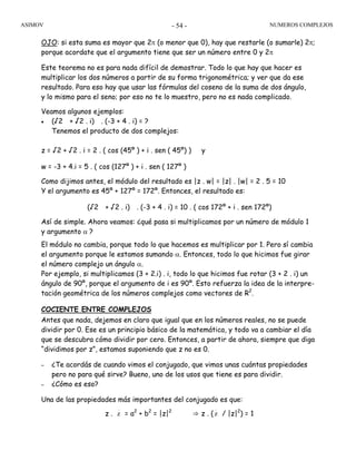 ASIMOV NUMEROS COMPLEJOS- 54 -
OJO: si esta suma es mayor que 2π (o menor que 0), hay que restarle (o sumarle) 2π;
porque acordate que el argumento tiene que ser un número entre 0 y 2π
Este teorema no es para nada difícil de demostrar. Todo lo que hay que hacer es
multiplicar los dos números a partir de su forma trigonométrica; y ver que da ese
resultado. Para eso hay que usar las fórmulas del coseno de la suma de dos ángulo,
y lo mismo para el seno; por eso no te lo muestro, pero no es nada complicado.
Veamos algunos ejemplos:
• (√2 + √2 . i) . (-3 + 4 . i) = ?
Tenemos el producto de dos complejos:
z = √2 + √2 . i = 2 . ( cos (45º ) + i . sen ( 45º) ) y
w = -3 + 4.i = 5 . ( cos (127º ) + i . sen ( 127º )
Como dijimos antes, el módulo del resultado es |z . w| = |z| . |w| = 2 . 5 = 10
Y el argumento es 45º + 127º = 172º. Entonces, el resultado es:
(√2 + √2 . i) . (-3 + 4 . i) = 10 . ( cos 172º + i . sen 172º)
Así de simple. Ahora veamos: ¿qué pasa si multiplicamos por un número de módulo 1
y argumento α ?
El módulo no cambia, porque todo lo que hacemos es multiplicar por 1. Pero sí cambia
el argumento porque le estamos sumando α. Entonces, todo lo que hicimos fue girar
el número complejo un ángulo α.
Por ejemplo, si multiplicamos (3 + 2.i) . i, todo lo que hicimos fue rotar (3 + 2 . i) un
ángulo de 90º, porque el argumento de i es 90º. Esto refuerza la idea de la interpre-
tación geométrica de los números complejos como vectores de R2
.
COCIENTE ENTRE COMPLEJOS
Antes que nada, dejemos en claro que igual que en los números reales, no se puede
dividir por 0. Ese es un principio básico de la matemática, y todo va a cambiar el día
que se descubra cómo dividir por cero. Entonces, a partir de ahora, siempre que diga
“dividimos por z”, estamos suponiendo que z no es 0.
– ¿Te acordás de cuando vimos el conjugado, que vimos unas cuántas propiedades
pero no para qué sirve? Bueno, uno de los usos que tiene es para dividir.
– ¿Cómo es eso?
Una de las propiedades más importantes del conjugado es que:
z . z = a2
+ b2
= |z|2
⇒ z . (z / |z|2
) = 1
 