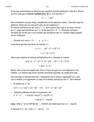 ASIMOV NUMEROS COMPLEJOS- 55 -
O sea que encontramos un números que cuando lo multiplicamos por z nos da 1. Eso no
es otra cosa que el inverso multiplicativo de z, y se escribe z-1
.
z-1
= z / |z|2
Para entenderlo un poco mejor, pensémoslo en los números reales. ( Acordate que los
números reales son un caso particular de los complejos ).
El inverso multiplicativo de 3 es 3-1
= 1
/3. Esto quiere decir que si yo quiero dividir
por 3, tengo que multiplicar por 1
/3. O sea que 8/3 = 8 . 1
/3. Entonces, estamos
diciendo que dividir por z es lo mismo que multiplicar por z-1. Veamos algún ejemplo
en los complejos:
• Calcular w/z con w = 3 + i y z = 1 – i
Lo primero que hay que hacer es calcular z-1
.
z = 1 + i ; |z|2
= 12
+ (-1)2
= 2
⇒ z-1
= (1 + i) / 2
Ahora que tenemos el inverso multiplicativo de z, hacemos la cuenta:
w/z = w . z-1
= (3 + i) . (1 + i)/2 = (3 + i + 3i + i2
) /2
⇒ w/z = 1 + 2 i
Bueno, eso no fue tan complicado. Pero si fuera un ejercicio con números no tan
simples, o si hubiera que hacer muchas divisiones seguidas, se complicaría más.
Para eso hay un método más fácil, trabajando con la forma trigonométrica; o sea,
con el módulo y el argumento. La idea es la misma, multiplicar por z-1
. Pero veamos:
• El módulo de z-1
es :
|z-1
| = | z | / |z|2
= |z| / |z|2
>>>>> |z-1
| = 1 / |z| = |z|-1
• También podemos calcular el argumento, así:
z . z-1
= 1 ⇒ arg (z) + arg (z-1
) = arg (1) = 0
⇒ arg (z-1
) = - arg (z)
Nota: como z-1
es un múltiplo de z , también se cumple que arg ( z ) = - arg (z)
O sea que si z = |z| . (cos α + i . sen α) >>>>
 