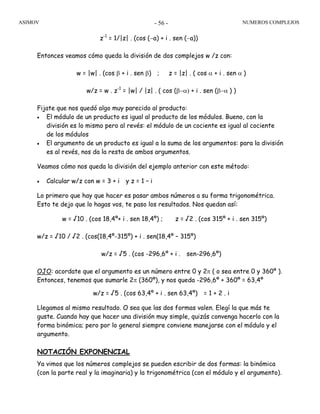 ASIMOV NUMEROS COMPLEJOS- 56 -
z-1
= 1/|z| . (cos (−a) + i . sen (−a))
Entonces veamos cómo queda la división de dos complejos w /z con:
w = |w| . (cos β + i . sen β) ; z = |z| . ( cos α + i . sen α )
w/z = w . z-1
= |w| / |z| . ( cos (β−α) + i . sen (β−α ) )
Fijate que nos quedó algo muy parecido al producto:
• El módulo de un producto es igual al producto de los módulos. Bueno, con la
división es lo mismo pero al revés: el módulo de un cociente es igual al cociente
de los módulos
• El argumento de un producto es igual a la suma de los argumentos: para la división
es al revés, nos da la resta de ambos argumentos.
Veamos cómo nos queda la división del ejemplo anterior con este método:
• Calcular w/z con w = 3 + i y z = 1 – i
Lo primero que hay que hacer es pasar ambos números a su forma trigonométrica.
Esto te dejo que lo hagas vos, te paso los resultados. Nos quedan así:
w = √10 . (cos 18,4º+ i . sen 18,4º) ; z = √2 . (cos 315º + i . sen 315º)
w/z = √10 / √2 . (cos(18,4º-315º) + i . sen(18,4º – 315º)
w/z = √5 . (cos -296,6º + i . sen-296,6º)
OJO: acordate que el argumento es un número entre 0 y 2π ( o sea entre 0 y 360º ).
Entonces, tenemos que sumarle 2π (360º), y nos queda -296,6º + 360º = 63,4º
w/z = √5 . (cos 63,4º + i . sen 63,4º) = 1 + 2 . i
Llegamos al mismo resultado. O sea que las dos formas valen. Elegí la que más te
guste. Cuando hay que hacer una división muy simple, quizás convenga hacerlo con la
forma binómica; pero por lo general siempre conviene manejarse con el módulo y el
argumento.
NOTACIÓN EXPONENCIAL
Ya vimos que los números complejos se pueden escribir de dos formas: la binómica
(con la parte real y la imaginaria) y la trigonométrica (con el módulo y el argumento).
 