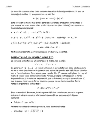 ASIMOV NUMEROS COMPLEJOS- 57 -
La notación exponencial es como un forma resumida de la trigonométrica. Si z es un
complejo de módulo |z| y argumento α, se escribe:
z = |z| . (cos α + i . sen α) = |z| . eiα
.
Esta notación es mucho más simple para las divisiones y productos, porque todo lo
que hay que hacer es sumar (si es producto) o restar (si es división) los exponentes.
Veamos algunos ejemplos:
• w = 3 . eiπ
= -3 ; z = 2 . eiπ/3
= 1 + √3 . i
w . z = 3 . eiπ
. 2 . eiπ/3
= 6 . ei4π/3
= 6 . (cos4π/3 + i . sen4π/3) = -3 – 3 . √3 i
w / z = 3 . eiπ
/ (2 . eiπ/3
) = 3/2 . ei2π/3
= 3/2 . (cos2π/3 + i . sen2π/3)
⇒ w/z = -3/4 + 3/4 . √3 i
No tiene más secreto, y sirve mucho para productos y cocientes.
POTENCIAS DE UN NÚMERO COMPLEJO
La potencia es multiplicar un número por sí mismo. Por ejemplo,
z2
= z . z; z3
= z . z . z
En general, zn
= z . z ..... z , n veces. Entonces, si aprendiste bien cómo es el producto
no vas a tener problema con la potencia. Las potencias grandes son difíciles de calcular
con la forma binómica. Por ejemplo, para calcular (1 + i)8
, hay que multiplicar 1 + i por sí
mismo 8 veces, y eso es muy complicado. Por eso, siempre se trabaja con la forma
trigonométrica (o la notación exponencial, que es lo mismo); excepto para calcular z2
,
que se puede hacer con la forma binómica, porque no son tantas cuentas. Con la
notación exponencial es más fácil:
zn
= (|z| . eiα
)n
= |z|n
. einα
Esto es muy fácil. Entonces, la única parte difícil de calcular una potencia es pasar
primero el número complejo a la forma trigonométrica o exponencial. Algunos
ejemplos:
• Calcular z6
con z = √3 + i
Primero buscamos la forma exponencial. Para eso necesitamos:
– el módulo: |z| = 22
1)3( + = 2
 