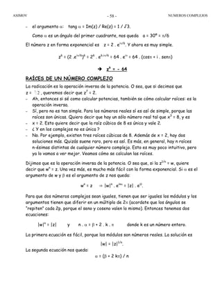 ASIMOV NUMEROS COMPLEJOS- 58 -
– el argumento α: tang α = Im(z) / Re(z) = 1 / √3.
Como α es un ángulo del primer cuadrante, nos queda a = 30º = π/6
El número z en forma exponencial es z = 2 . eiπ/6
. Y ahora es muy simple.
z6
= (2 .eiπ/6
)6
= 26
. e6.iπ/6
= 64 . eiπ
= 64 . (cosπ + i . senπ)
z6
= - 64
RAÍCES DE UN NÚMERO COMPLEJO
La radicación es la operación inversa de la potencia. O sea, que si decimos que
z = 7
2 , queremos decir que z7
= 2.
– Ah, entonces si sé como calcular potencias, también se cómo calcular raíces: es la
operación inversa.
– Sí, pero no es tan simple. Para los números reales sí es así de simple, porque las
raíces son únicas. Quiero decir que hay un sólo número real tal que x3
= 8, y es
– x = 2. Esto quiere decir que la raíz cúbica de 8 es única y vale 2.
– ¿ Y en los complejos no es única ?
– No. Por ejemplo, existen tres raíces cúbicas de 8. Además de x = 2, hay dos
soluciones más. Quizás suene raro, pero es así. Es más, en general, hay n raíces
n-ésimas distintas de cualquier número complejo. Esto es muy poco intuitivo, pero
ya lo vamos a ver mejor. Veamos cómo se calculan las raíces.
Dijimos que es la operación inversa de la potencia. O sea que, si la z1/n
= w, quiere
decir que wn
= z. Una vez más, es mucho más fácil con la forma exponencial. Si α es el
argumento de w y β es el argumento de z nos queda:
wn
= z ⇒ |w|n
. einα
= |z| . eiβ
.
Para que dos números complejos sean iguales, tienen que ser iguales los módulos y los
argumentos tienen que diferir en un múltiplo de 2π (acordate que los ángulos se
“repiten” cada 2p, porque el seno y coseno valen lo mismo). Entonces tenemos dos
ecuaciones:
|w|n
= |z| y n . α = β + 2 . k . π donde k es un número entero.
La primera ecuación es fácil, porque los módulos son números reales. La solución es
|w| = |z|1/n
.
La segunda ecuación nos queda:
α = (β + 2 kπ) / n
 