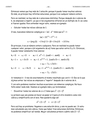 ASIMOV NUMEROS COMPLEJOS- 59 -
Entonces vemos que hay más de 1 solución, porque k puede tomar muchos valores.
Es más, en principio hay infinitas soluciones, porque k es cualquier número entero.
Pero en realidad, no hay más de n soluciones distintas. Porque después de n valores de
k, se empiezan a repetir, ya que si los argumentos difieren en un múltiplo de 2π es como
si fueran iguales. Para entender mejor esto, veamos un ejemplo:
• Calcular todas las raíces cúbicas de 1.
O sea, buscamos números complejos w = |w| . eiα
tales que w3
= 1
|w| = |1|1/3
= 11/3
= 1
α = (arg (1) + 2 kπ)/ 3 = (0 + 2 kπ)/3 = 2/3 kπ
En principio, k es un número entero cualquiera. Pero en realidad no puede tomar
cualquier valor, porque a (el argumento de w) tiene que estar entre 0 y 2π. Entonces,
k puede tomar solamente tres valores:
k1 = 0 ⇒ α1 = 0 ⇒ w1 = 1 . ei0
= 1 . (cos0 + i . sen0) ⇒ w1 = 1
k2 = 1 ⇒ α2 = 2π/3 ⇒ w2 = 1 . ei2π/3
= 1 . (cos2π/3 + i . sen2π/3)
⇒ w2 = -1
/2 + √3/2 i
k3 = 2 ⇒ α3 = 4π/3 ⇒ w3 = 1 . ei4π/3
= 1 . (cos4π/3 + i . sen4π/3)
⇒ w3 = -1
/2 - √3/2 i
Si tomamos k = 3 nos da exactamente el mismo resultado que con k = 0. Eso es lo que
dijimos antes: las raíces se empiezan a “repetir” después de n valores de k.
Y con esto podemos resolver muchas ecuaciones con números complejos. No hace
falta saber nada más. Veamos un ejemplo más y ya terminamos:
•
Encontrar todos los valores de z є C tales que z3
= (1 + i)6
Lo primero que uno piensa en hacer es pasar el 3 para el otro miembro como raíz
cúbica y simplificarla con el seis. Nos quedaría algo así:
z3
= (1 + i)6
⇒ z = (1 + i)2
Pero acá hay un problema: llegamos a una solución única, y eso no puede ser. Si esta-
mos calculando una raíz cúbica, tiene que haber tres soluciones distintas. Entonces,
no podemos simplificar así nomás. Mejor calculemos primero cuánto vale (1 + i)6
.
 
