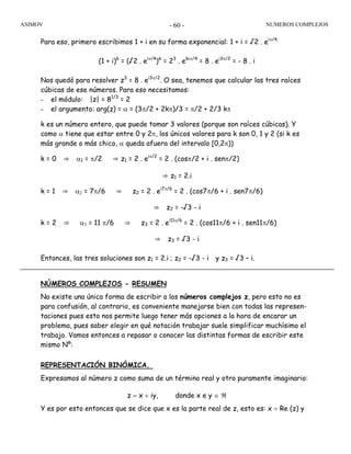ASIMOV NUMEROS COMPLEJOS- 60 -
Para eso, primero escribimos 1 + i en su forma exponencial: 1 + i = √2 . eiπ/4.
(1 + i)6
= (√2 . eiπ/4
)6
= 23
. e6iπ/4
= 8 . ei3π/2
= - 8 . i
Nos quedó para resolver z3
= 8 . ei3π/2
. O sea, tenemos que calcular las tres raíces
cúbicas de ese números. Para eso necesitamos:
– el módulo: |z| = 81/3
= 2
– el argumento: arg(z) = α = (3π/2 + 2kπ)/3 = π/2 + 2/3 kπ
k es un número entero, que puede tomar 3 valores (porque son raíces cúbicas). Y
como α tiene que estar entre 0 y 2π, los únicos valores para k son 0, 1 y 2 (si k es
más grande o más chico, α queda afuera del intervalo [0,2π))
k = 0 ⇒ α1 = π/2 ⇒ z1 = 2 . eiπ/2
= 2 . (cosπ/2 + i . senπ/2)
⇒ z1 = 2.i
k = 1 ⇒ α2 = 7π/6 ⇒ z2 = 2 . ei7π/6
= 2 . (cos7π/6 + i . sen7π/6)
⇒ z2 = -√3 - i
k = 2 ⇒ α3 = 11 π/6 ⇒ z3 = 2 . ei11π/6
= 2 . (cos11π/6 + i . sen11π/6)
⇒ z3 = √3 - i
Entonces, las tres soluciones son z1 = 2.i ; z2 = -√3 - i y z3 = √3 – i.
NÚMEROS COMPLEJOS - RESUMEN
No existe una única forma de escribir a los números complejos z, pero esto no es
para confusión, al contrario, es conveniente manejarse bien con todas las represen-
taciones pues esto nos permite luego tener más opciones a la hora de encarar un
problema, pues saber elegir en qué notación trabajar suele simplificar muchísimo el
trabajo. Vamos entonces a repasar o conocer las distintas formas de escribir este
mismo Nº:
REPRESENTACIÓN BINÓMICA.
Expresamos al número z como suma de un término real y otro puramente imaginario:
z = x + iy, donde x e y ∈ ℜ
Y es por esto entonces que se dice que x es la parte real de z, esto es: x = Re (z) y
 
