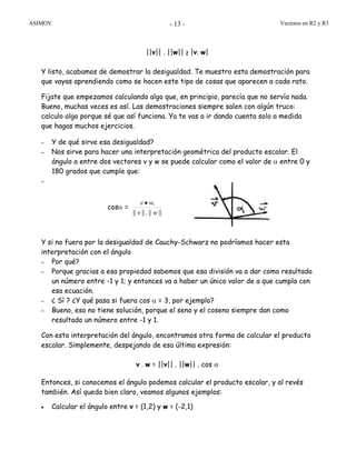 ASIMOV Vectores en R2 y R3- 13 -
||v|| . ||w|| ≥ |v. w|
Y listo, acabamos de demostrar la desigualdad. Te muestro esta demostración para
que vayas aprendiendo como se hacen este tipo de cosas que aparecen a cada rato.
Fijate que empezamos calculando algo que, en principio, parecía que no servía nada.
Bueno, muchas veces es así. Las demostraciones siempre salen con algún truco:
calculo algo porque sé que así funciona. Ya te vas a ir dando cuenta solo a medida
que hagas muchos ejercicios.
– Y de qué sirve esa desigualdad?
– Nos sirve para hacer una interpretación geométrica del producto escalar. El
ángulo a entre dos vectores v y w se puede calcular como el valor de α entre 0 y
180 grados que cumple que:
–
cosα =
||||.||||
.
wv
wv •
Y si no fuera por la desigualdad de Cauchy-Schwarz no podríamos hacer esta
interpretación con el ángulo
– Por qué?
– Porque gracias a esa propiedad sabemos que esa división va a dar como resultado
un número entre -1 y 1; y entonces va a haber un único valor de a que cumpla con
esa ecuación.
– ¿ Sí ? ¿Y qué pasa si fuera cos α = 3, por ejemplo?
– Bueno, eso no tiene solución, porque el seno y el coseno siempre dan como
resultado un número entre -1 y 1.
Con esta interpretación del ángulo, encontramos otra forma de calcular el producto
escalar. Simplemente, despejando de esa última expresión:
v . w = ||v|| . ||w|| . cos α
Entonces, si conocemos el ángulo podemos calcular el producto escalar, y al revés
también. Así queda bien claro, veamos algunos ejemplos:
• Calcular el ángulo entre v = (1,2) y w = (-2,1)
 
