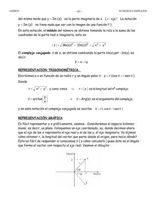 ASIMOV NUMEROS COMPLEJOS- 61 -
del mismo modo que y = Im (z) es la parte imaginaria de z ( ← ojo ! La notación
y = Im (z) no tiene nada que ver con la imagen de una función !! ).
En esta notación, el módulo del número se obtiene tomando la raíz a la suma de los
cuadrados de la parte real e imaginaria, esto es:
El complejo conjugado z de z, se obtiene cambiando la parte Im(z) por −Im(z), es
decir
REPRESENTACION TRIGONOMÉTRICA.
Escribimos a z en función de un radio r y un ángulo polar θ: z = r (cos θ + i sen θ )
Donde
y en esta notación el complejo conjugado se escribe ( )senicosrz θ−θ=
REPRESENTACIÓN GRÁFICA
Es fácil representar a z gráficamente, veamos… Consideremos el espacio bidimen-
sional, es decir, un plano. Coloquemos un eje coordenado, xy, donde decimos ahora
que el eje de las x representa el eje real y el de las y, el eje imaginario. Ya dijimos
cómo obtener r, la longitud del vector que parte desde el origen, pero hacia dónde?
Esto es fácil de responder si conocemos θ ( o cómo calcularlo ) pues éste es el ángulo
que forma el vector con respecto al eje real. Veamos el dibujito :
( ) ( ) 2222
yx)zIm(Re(z)z +=+=
yixz −=
complejo.nºdellongitudlaeszrvimoscomoyyxr 22
=→+= ,
complejo.delargumentoelesArg(z)
x
y
arctan =→⎟
⎠
⎞
⎜
⎝
⎛
= θθ
 