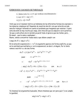 ASIMOV NUMEROS COMPLEJOS- 63 -
EJERCICIOS SACADOS DE PARCIALES
Viste que en el resumen teórico ya hablamos de las diferentes formas de expresar a
los números complejos no? Depende de nosotros decidir con que notación es más
sencillo trabajar teniendo en cuenta el problema que tengamos que resolver. Y para
esta decisión no hay receta que valga, solo intuición que se adquiere con la práctica.
Se que a esta altura de mi sermón ya perdí todo el aprecio que me tenías, pero…
Es sassií… que le vamo a ssshasser….
Bueno, vamos a encontrar todos esos z que deben cumplir con
i) arg (−6 z4
) = arg (−i z2
)
En la notación exponencial z = r eiθ
el argumento aparece de forma explícita, ya que
es la cantidad que multiplica a i en la exponencial, es decir, el ángulo. Por lo tanto
vamos a escribir a z de esa forma.
−6 z4
= (−1 ).6 r4
ei4 θ
= 6 r4
ei( 2 m + 1 ) π
ei4 θ
pues −1 = ei( 2 m + 1 ) π
⇒ −6 z4
= 6 r4
ei( 4 θ + ( 2 m + 1 ) π )
∴ arg ( −6 z4
) = 4 θ + ( 2 m + 1 ) π con m ∈ Ζ
−i z2
= ( −1 ) i r2
ei2 θ
= r2
ei( 2 k + 1 ) π
ei( 4n + 1 ) π /2
ei2 θ
pues ei 2
π
)14n(i +
=
⇒ −i z2
= r2
ei( 2 θ + ( 2 k + 1 ) π + ( 4n + 1 ) π /2
con k,n ∈ Ζ
∴ arg (−i z2
) = 2 θ + ( 2 k + 1 ) π + ( 4n + 1 ) π /2
Ya tenemos los argumentos buscados. Ahora tenemos que ver para que θ´s se cumple
la igualdad:
arg (−6 z4
) = arg (−i z2
)
 
